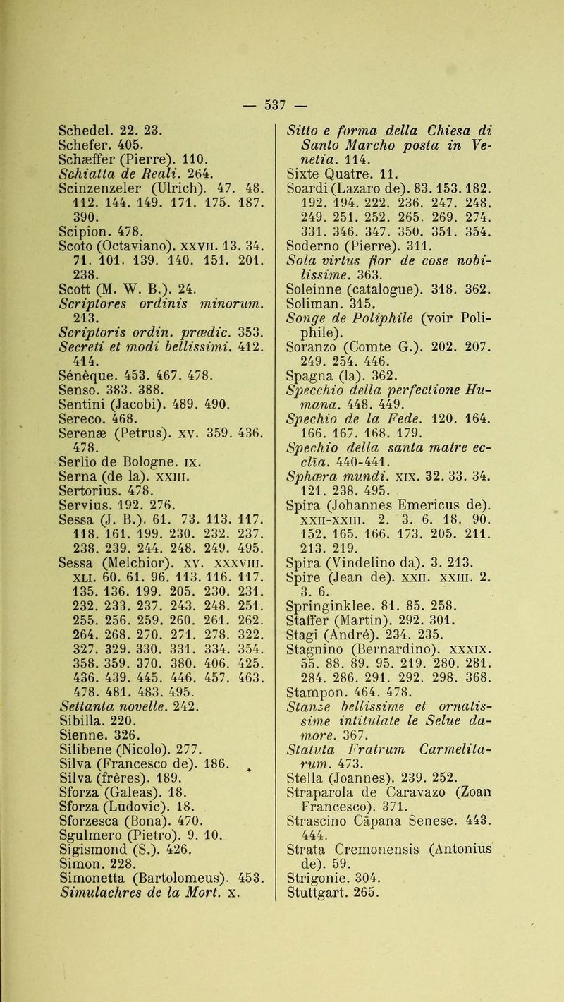 Schedel. 22. 23. Schefer. 405. Schæffer (Pierre). 110. Sohiatla de Reali. 204. Scinzenzeler (Ulrich). 47. 48. 112. 144. 149. 171. 175. 187. 390. Scipion. 478. Scoto (Octaviano). xxvn. 13. 34. 71. 101. 139. 140. 151. 201. 238 Scott (M. W. B.). 24. Scriptores ordinis minorum. 213. Scriptoris ordin. prœdic. 353. Secreti et modi bellissimi. 412. 414. Sénèque. 453. 467. 478. Senso. 383. 388. Sentini (Jacobi). 489. 490. Sereco. 468. Serenæ (Petrus). xv. 359. 436. 478. Serlio de Bologne, ix. Serna (de la), xxm. Sertorius. 478. Servius. 192. 276. Sessa (J. B.). 61. 73. 113. 117. 118. 161. 199. 230. 232. 237. 238. 239. 244. 248. 249. 495. Sessa (Melchior). xv. xxxvm. XLI. 60. 61. 96. 113. 116. 117. 135. 136. 199. 205. 230. 231. 232. 233. 237. 243. 248. 251. 255. 256. 259. 260. 261. 262. 264. 268. 270. 271. 278. 322. 327. 329. 330. 331. 334. 354. 358. 359. 370. 380. 406. 425. 436. 439. 445. 446. 457. 463. 478. 481. 483. 495. Settanta novelle. 242. Sibilla. 220. Sienne. 326. Silibene (Nicolo). 277. Silva (Francesco de). 186. „ Silva (frères). 189. Sforza (Galeas). 18. Sforza (Ludovic). 18. Sforzesca (Bona). 470. Sgulmero (Pietro). 9. 10. Sigismond (S.). 426. Simon. 228. Simonetta (Bartolomeus). 453. Simulachres de la Mort. x. Sitto e forma délia Chiesa di Santo Marcho posta in Ve- netia. 114. Sixte Quatre. 11. Soardi (Lazaro de). 83.153.182. 192. 194. 222. 236. 247. 248. 249. 251. 252. 265. 269. 274. 331. 346. 347. 350. 351. 354. Soderno (Pierre). 311. Sola virtus for de cose nobi- lissime. 363. Soleinne (catalogue). 318. 362. Soliman. 315. Songe de Poliphile (voir Poli- phile). Soranzo (Comte G.). 202. 207. 249. 254. 446. Spagna (la). 362. Specchio délia perfectione Hu- mana. 448. 449. Spechio de la Fede. 120. 164. 166. 167. 168. 179. Spechio délia santa maire ec- clîa. 440-441. Sphæra mundi. xix. 32. 33. 34. 121. 238. 495. Spira (Johannes Emericus de). xxii-xxiii. 2. 3. 6. 18. 90. 152. 165. 166. 173. 205. 211. 213. 219. Spira (Vindelino da). 3. 213. Spire (Jean de), xxn. xxiii. 2. 3. 6. Springinklee. 81. 85. 258. Staffer (Martin). 292. 301. Stagi (André). 234. 235. Stagnino (Bernardino). xxxix. 55. 88. 89. 95. 219. 280. 281. 284. 286. 291. 292. 298. 368. Stampon. 464. 478. Stanze bellissime et ornalis- sime intitulate le Selue da- more. 367. Statuta Fratrum Carmelita- rum. 473. Stella (Joannes). 239. 252. Straparola de Caravazo (Zoan Francesco). 371. Strascino Câpana Senese. 443. 444. Strata Cremonensis (Antonius de). 59. Strigonie. 304. Stuttgart. 265.