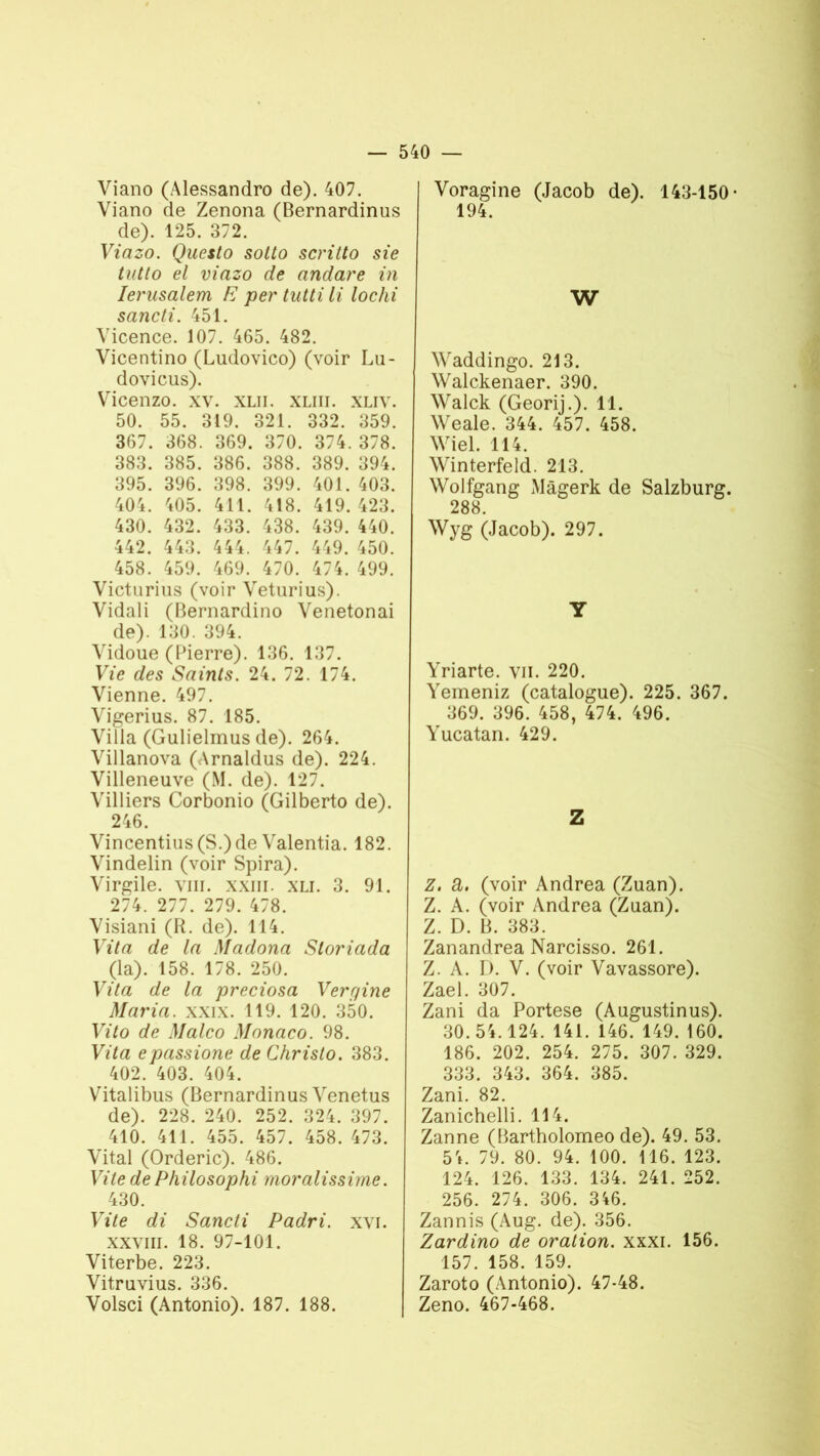 Viano (Alessandro de). 407. Viano de Zenona (Bernardinus de). 125. 372. Viazo. Questo sotto scritto sie tutto el viazo de andare in Ienisalem E per tutti li loclii sancti. 451. Vicence. 107. 465. 482. Vicentino (Ludovico) (voir Lu- dovieus). Vicenzo. xv. xlii. xliii. xliv. 50. 55. 319. 321. 332. 359. 367. 368. 369. 370. 374. 378. 383. 385. 386. 388. 389. 394. 395. 396. 398. 399. 401. 403. 404. 405. 411. 418. 419.423. 430. 432. 433. 438. 439. 440. 442. 443. 444. 447. 449. 450. 458. 459. 469. 470. 474. 499. Victurius (voir Veturius). Vidali (Bernardino Venetonai de). 130. 394. Vidoue (Pierre). 136. 137. Vie des Saints. 24. 72. 174. Vienne. 497. Vigerius. 87. 185. Villa (Gulielmus de). 264. Villanova (Arnaldus de). 224. Villeneuve (M. de). 127. Villiers Corbonio (Gilberto de). 246. Vincentius (S.) de Valentia. 182. Vindelin (voir Spira). Virgile, vin. xxill. xli. 3. 91. 274. 277. 279. 478. Visiani (R. de). 114. Vita de la Madona Storiada (la). 158. 178. 250. Vita de la preciosa Verc/ine Maria, xxix. 119. 120. 350. Vito de Malco Monaco. 98. Vita epassione de Chrislo. 383. 402. 403. 404. Vitalibus (Bernardinus Venetus de). 228. 240. 252. 324. 397. 410. 411. 455. 457. 458. 473. Vital (Orderic). 486. Vite de Philosophi moralissime. 430. Vite di Sancti Padri. xvi. xxviii. 18. 97-101. Viterbe. 223. Vitruvius. 336. Volsci (Antonio). 187. 188. Voragine (Jacob de). 143-150- 194. W Waddingo. 213. AValckenaer. 390. AValck (Georij.). 11. Weale. 344. 457. 458. Wiel. 114. Winterfeld. 213. Wolfgang Màgerk de Salzburg. 288. Wyg (Jacob). 297. Y Yriarte. vu. 220. Yemeniz (catalogue). 225. 367. 369. 396. 458, 474. 496. Yucatan. 429. Z Z. a. (voir Andrea (Zuan). Z. A. (voir Andrea (Zuan). Z. D. B. 383. Zanandrea Narcisso. 261. Z. A. D. V. (voir Vavassore). Zael. 307. Zani da Portese (Augustinus). 30. 54.124. 141. 146. 149. 160. 186. 202. 254. 275. 307. 329. 333. 343. 364. 385. Zani. 82. Zanichelli. 114. Zanne (Bartholomeo de). 49. 53. 54. 79. 80. 94. 100. 116. 123. 124. 126. 133. 134. 241. 252. 256. 274. 306. 346. Zannis (Aug. de). 356. Zardino de ovation, xxxi. 156. 157. 158. 159. Zaroto (Antonio). 47-48. Zeno. 467-468.