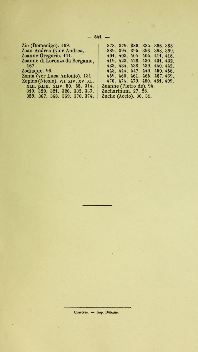 Zio (Domenigo). 409. Zoan Andrea (voir Andrea,). Zoanne Gregorio. 111. Zoanne di Lorenzo da Bergamo, 167. Zodiaque. 96. Zonta (ver Luca Antonio). 131. Zopino (Nicolo). vu. xiv. xv. xl. xlii. [XLiii. XLIV. 50. 55. 314. 319. 320. 321. 326. 332. 337. 359. 367. 368. 369. 370. 374. 378. 379. 383. 385. 386. 388. 389. 394. 395. 396. 398. 399. 401. 403. 404. 405. 411. 418. 419. 423. 426. 430. 431. 432. 433. 434. 438. 439. 440. 442. 443. 444. 447. 449. 450.458. 459. 460. 461. 465. 467. 469. 470. 474. 479. 480. 481. 499. Zuanne (Pietro de). 94. Zucharinum. 27. 28. Zucho (Accio). 30. 31. Chartres. — lmp. Dvaawb.