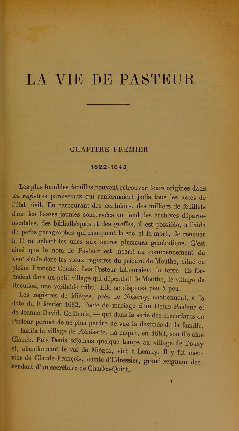 LA VIE DE PASTEUR CHAPITRE PREMIER 1822-1843 Les plus humbles familles peuvent retrouver leurs origines dans les registres paroissiaux qui renfermaient jadis tous les actes de l’état civil. En parcourant des centaines, des milliers de feuillets dans les liasses jaunies conservées au fond des archives départe- mentales, des bibliothèques et des greffes, il est possible, à l’aide de petits paragraphes qui marquent la vie et la mort, de renouer le fil rattachant les unes aux autres plusieurs générations. C’est ainsi que le nom de Pasteur est inscrit au commencement du xvii' siècle dans les vieux registres du prieuré de Mouthe, situé en pleine Franche-Comté. Les Pasteur labouraient la terre. Ils for- maient dans un petit village qui dépendait de Mouthe, le village de Reculfoz, une véritable tribu. Elle se dispersa peu à peu. Les registres de Mièges, près de Nozeroy, contiennent, à la date du 9 février 1682, l'acte de mariage d’un Denis Pasteur et de Jeanne David. Ce Denis, — qui dans la série des ascendants de Pasteur permet de ne plus perdre de vue la destinée de la famille, — habita le village de Plénisette. Là naquit, en 1683, son fils aîné Claude. Puis Denis séjourna quelque temps au village de Douay et, abandonnant le val de Mièges, vint à Lemuy. Il y fut meu- nier de Claude-François, comte d’Udressier, grand seigneur des- cendant d’un secrétaire de Charles-Quint.