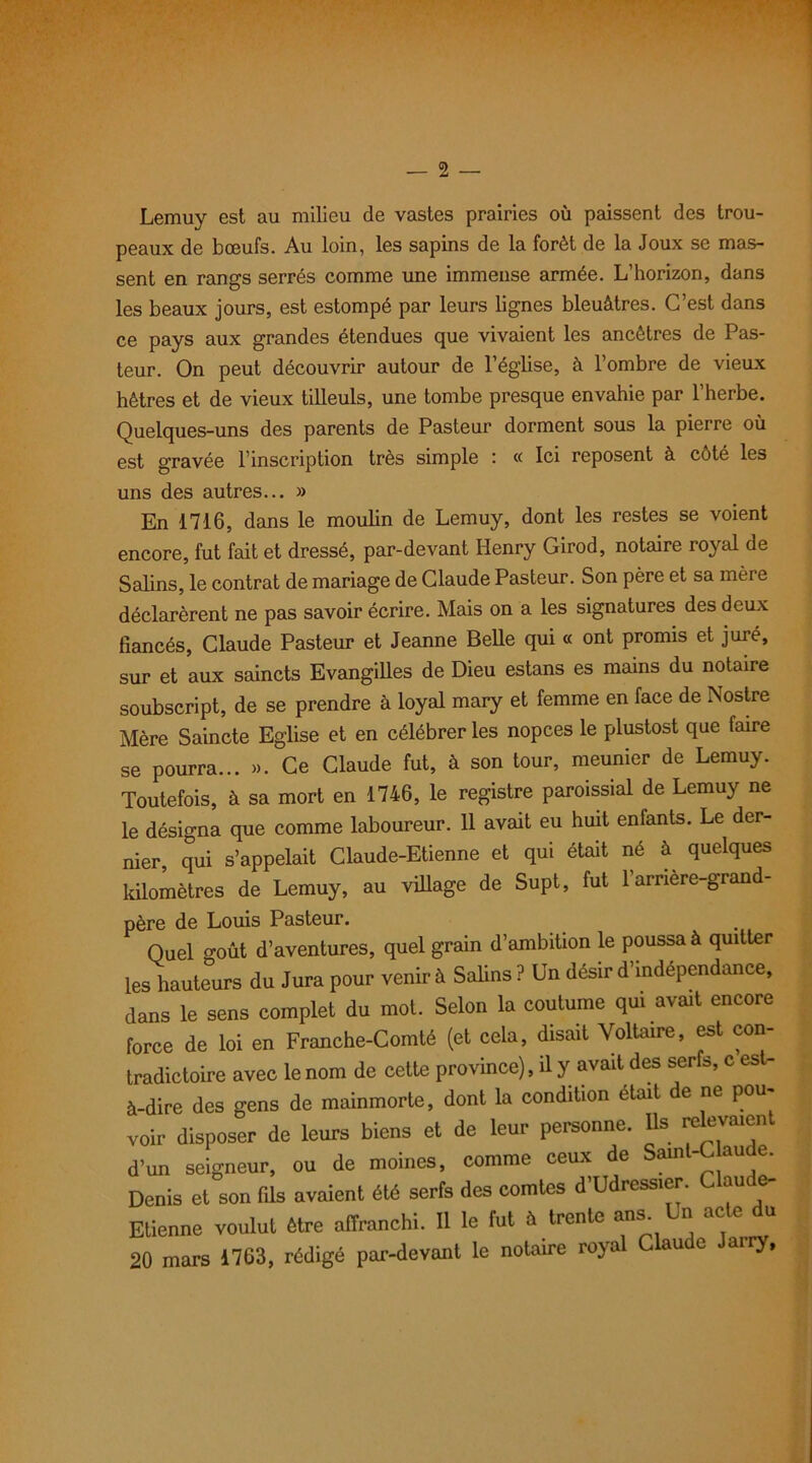 Lemuy est au milieu de vastes prairies où paissent des trou- peaux de bœufs. Au loin, les sapins de la forêt de la Joux se mas- sent en rangs serrés comme une immense armée. L’horizon, dans les beaux jours, est estompé par leurs lignes bleuâtres. C’est dans ce pays aux grandes étendues que vivaient les ancêtres de Pas- teur. On peut découvrir autour de l’église, à l’ombre de vieux hêtres et de vieux tilleuls, une tombe presque envahie par l’herbe. Quelques-uns des parents de Pasteur dorment sous la pierre où est gravée l’inscription très simple : « Ici reposent à cèté les uns des autres... » En 1716, dans le moulin de Lemuy, dont les restes se voient encore, fut fait et dressé, par-devant Henry Girod, notaire royal de Salins, le contrat de mariage de Claude Pasteur. Son père et sa mère déclarèrent ne pas savoir écrire. Mais on a les signatures des deux fiancés, Claude Pasteur et Jeanne Belle qui « ont promis et juré, sur et aux saincts Evangilles de Dieu estans es mains du notaire soubscript, de se prendre à loyal mary et femme en face de ISostre Mère Saincte Eglise et en célébrer les nopces le plustost que faire se pourra... ». Ce Claude fut, à son tour, meunier de Lemuy. Toutefois, à sa mort en 1746, le registre paroissial de Lemuy ne le désigna que comme laboureur. 11 avait eu huit enfants. Le der- nier qui s’appelait Claude-Etienne et qui était né à quelques kilomètres de Lemuy, au village de Supt, fut l’arrière-grand- père de Louis Pasteur. Quel o-oût d’aventures, quel grain d’ambition le poussa à quitter les hauteurs du Jura pour venir à Salins ? Un désir d’independance, dans le sens complet du mot. Selon la coutume qui avait encore force de loi en Franche-Comté (et cela, disait Voltaire, est con- tradictoire avec le nom de cette province), il y avait des serfs, c est- à-dire des gens de mainmorte, dont la condition était de ne pou- voir disposer de leurs biens et de leur personne. Us relevaient d’un seigneur, ou de moines, comme ceux de Sainl-C aude. Denis et son fils avaient été serfs des comtes d Udressier. au e Etienne voulut être affranchi. Il le fut à trente ans. Un acte du 20 mars 1763, rédigé par-devant le notaire royal Claude Jairy,