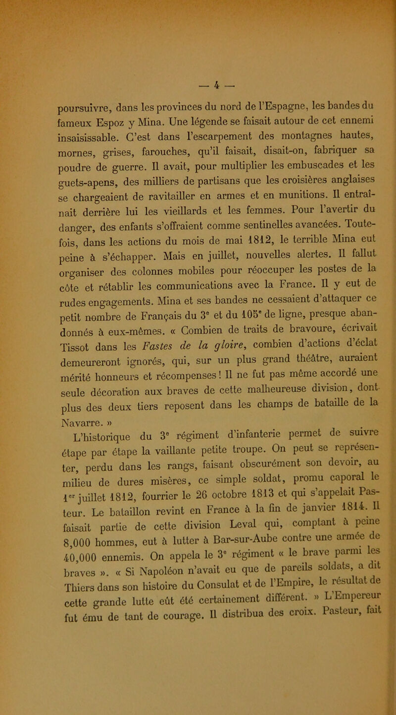 poursuivre, dans les provinces du nord de l’Espagne, les bandes du fameux Espoz y Mina. Une légende se faisait autour de cet ennemi insaisissable. C’est dans l’escarpement des montagnes hautes, mornes, grises, farouches, qu’il faisait, disait-on, fabriquer sa poudre de guerre. Il avait, pour multiplier les embuscades et les guets-apens, des milliers de partisans que les croisières anglaises se chargeaient de ravitailler en armes et en munitions. Il entraî- nait derrière lui les vieillards et les femmes. Pour l’avertir du danger, des enfants s’offraient comme sentinelles avancées. Toute- fois, dans les actions du mois de mai 1812, le terrible Mina eut peine à s’échapper. Mais en juillet, nouvelles alertes. Il fallut organiser des colonnes mobiles pour réoccuper les postes de la côte et rétablir les communications avec la France. Il y eut de rudes engagements. Mina et ses bandes ne cessaient d attaquer ce petit nombre de Français du 3e et du 105e de ligne, presque aban- donnés à eux-mêmes. « Combien de traits de bravoure, écrivait Tissot dans les Fastes de la gloire, combien d’actions d’éclat demeureront ignorés, qui, sur un plus grand théâtre, auraient mérité honneurs et récompenses ! Il ne fut pas même accordé une seule décoration aux braves de cette malheureuse division, dont plus des deux tiers reposent dans les champs de bataille de la Navarre. » L’historique du 3° régiment d’infanterie permet de suivre étape par étape la vaillante petite troupe. On peut se représen- ter, perdu dans les rangs, faisant obscurément son devoir, au milieu de dures misères, ce simple soldat, promu caporal le 1er juillet 1812, fourrier le 26 octobre 1813 et qui s appelait Pas- teur. Le bataillon revint en France à la fin de janvier 1814. Il faisait partie de cette division Levai qui, comptant â peine 8.000 hommes, eut à lutter à Bar-sur-Aube contre une armée de 40.000 ennemis. On appela le 3° régiment « le brave parmi les braves ». « Si Napoléon n’avait eu que de pareils soldats a dit Thiers dans son histoire du Consulat et de 1 Empire, le ié^u tat e cette grande lutte eût été certainement différent. » L’Empereur fut ému de tant de courage. Il distribua des croix. Pasteur, fait