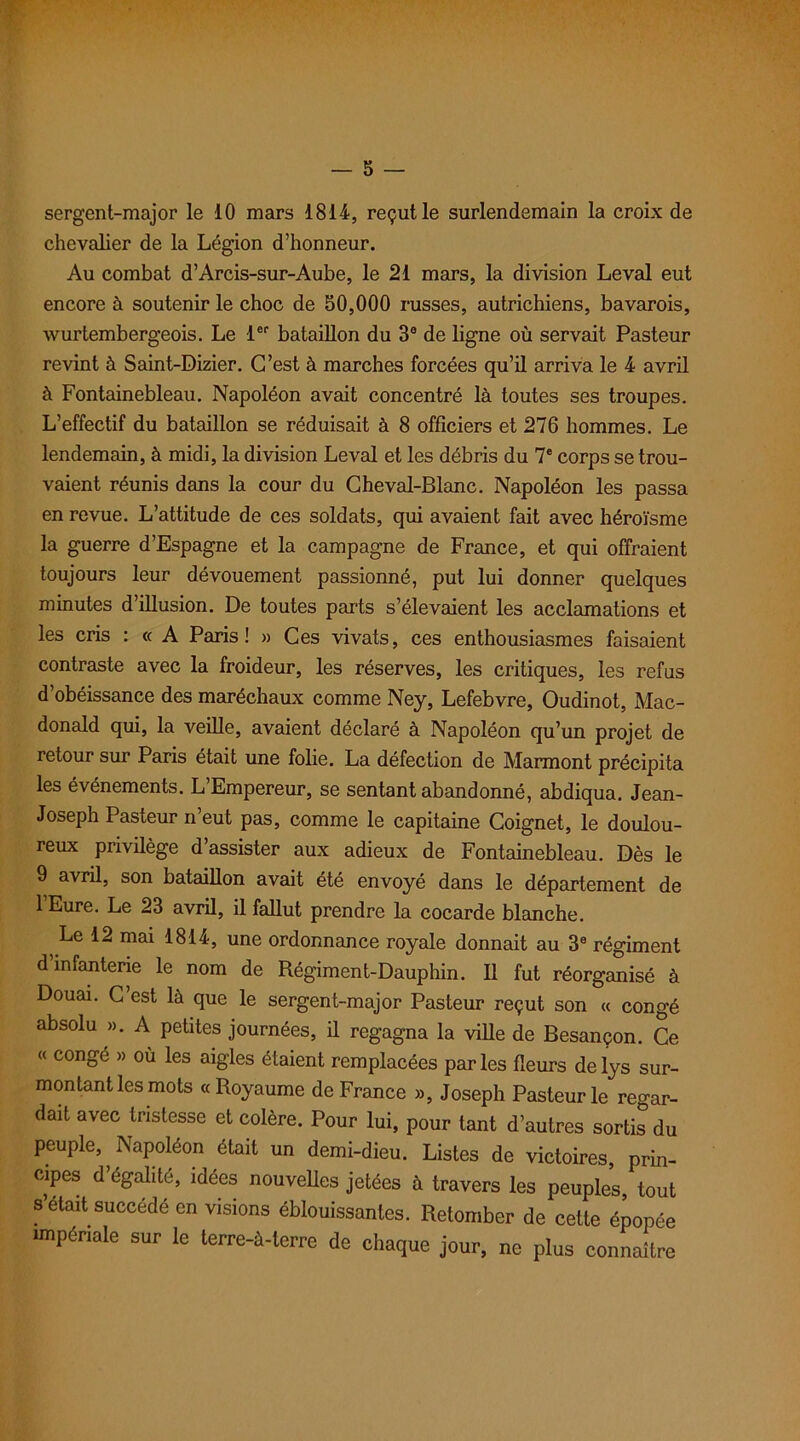 sergent-major le 10 mars 1814, reçut le surlendemain la croix de chevalier de la Légion d’honneur. Au combat d’Arcis-sur-Aube, le 21 mars, la division Levai eut encore à soutenir le choc de 50,000 russes, autrichiens, bavarois, wurtembergeois. Le 1er bataillon du 3e de ligne où servait Pasteur revint à Saint-Dizier. C’est à marches forcées qu’il arriva le 4 avril à Fontainebleau. Napoléon avait concentré là toutes ses troupes. L’effectif du bataillon se réduisait à 8 officiers et 276 hommes. Le lendemain, à midi, la division Levai et les débris du 7e corps se trou- vaient réunis dans la cour du Cheval-Blanc. Napoléon les passa en revue. L’attitude de ces soldats, qui avaient fait avec héroïsme la guerre d’Espagne et la campagne de France, et qui offraient toujours leur dévouement passionné, put lui donner quelques minutes d’illusion. De toutes parts s’élevaient les acclamations et les cris : « A Paris! » Ces vivats, ces enthousiasmes faisaient contraste avec la froideur, les réserves, les critiques, les refus d’obéissance des maréchaux comme Ney, Lefebvre, Oudinot, Mac- donald qui, la veille, avaient déclaré à Napoléon qu’un projet de retour sur Paris était une folie. La défection de Marmont précipita les événements. L Empereur, se sentant abandonné, abdiqua. Jean- Joseph Pasteur n’eut pas, comme le capitaine Coignet, le doulou- reux privilège d’assister aux adieux de Fontainebleau. Dès le 9 avril, son bataillon avait été envoyé dans le département de l’Eure. Le 23 avril, il fallut prendre la cocarde blanche. Le 12 mai 1814, une ordonnance royale donnait au 3e régiment d infanterie le nom de Régiment-Dauphin. Il fut réorganisé à Douai. C est là que le sergent-major Pasteur reçut son « congé absolu ». A petites journées, il regagna la ville de Besançon. Ce (( congé » où les aigles étaient remplacées par les fleurs de lys sur- montant les mots «Royaume de France », Joseph Pasteur le regar- dait avec tristesse et colère. Pour lui, pour tant d’autres sortis du peuple, Napoléon était un demi-dieu. Listes de victoires, prin- cipes d’égalité, idées nouvelles jetées à travers les peuples, tout s était succédé en visions éblouissantes. Retomber de cette épopée impériale sur le terre-à-terre de chaque jour, ne plus connaître