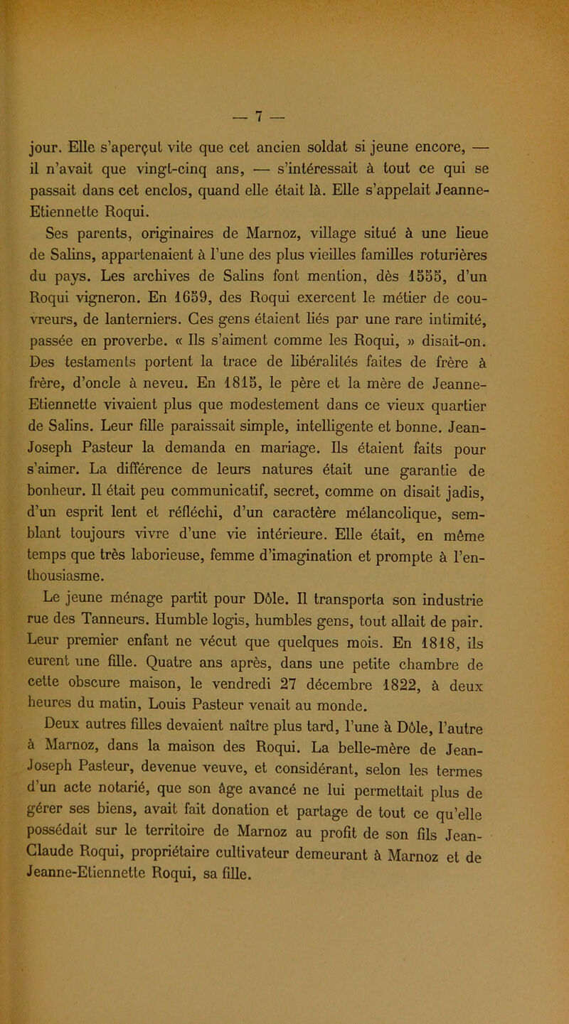 jour. Elle s’aperçut vite que cet ancien soldat si jeune encore, — il n’avait que vingt-cinq ans, — s’intéressait à tout ce qui se passait dans cet enclos, quand elle était là. Elle s’appelait Jeanne- Etiennette Roqui. Ses parents, originaires de Marnoz, village situé à une lieue de Salins, appartenaient à l’une des plus vieilles familles roturières du pays. Les archives de Salins font mention, dès 1555, d’un Roqui vigneron. En 1659, des Roqui exercent le métier de cou- vreurs, de lanterniers. Ces gens étaient liés par une rare intimité, passée en proverbe. « Ils s’aiment comme les Roqui, » disait-on. Des testaments portent la trace de libéralités faites de frère à frère, d’oncle à neveu. En 1815, le père et la mère de Jeanne- Etiennette vivaient plus que modestement dans ce vieux quartier de Salins. Leur fille paraissait simple, intelligente et bonne. Jean- Joseph Pasteur la demanda en mariage. Ils étaient faits pour s’aimer. La différence de leurs natures était une garantie de bonheur. Il était peu communicatif, secret, comme on disait jadis, d’un esprit lent et réfléchi, d’un caractère mélancolique, sem- blant toujours vivre d’une vie intérieure. Elle était, en même temps que très laborieuse, femme d’imagination et prompte à l’en- thousiasme. Le jeune ménage partit pour Dôle. Il transporta son industrie rue des Tanneurs. Humble logis, humbles gens, tout allait de pair. Leur premier enfant ne vécut que quelques mois. En 1818, ils eurent une fille. Quatre ans après, dans une petite chambre de cette obscure maison, le vendredi 27 décembre 1822, à deux heures du matin, Louis Pasteur venait au monde. Deux autres filles devaient naître plus tard, l’une à Dôle, l’autre à Marnoz, dans la maison des Roqui. La belle-mère de Jean- Joseph Pasteur, devenue veuve, et considérant, selon les termes d’un acte notarié, que son âge avancé ne lui permettait plus de gérer ses biens, avait fait donation et partage de tout ce qu’elle possédait sur le territoire de Marnoz au profit de son fils Jean- Claude Roqui, propriétaire cultivateur demeurant à Marnoz et de Jeanne-Eliennette Roqui, sa fille.