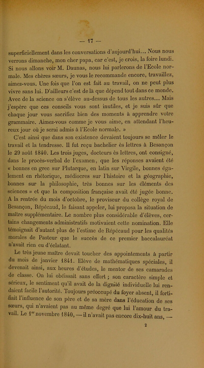 superficiellement dans les conversations d’aujourd’hui... Nous nous verrons dimanche, mon cher papa, car c’est, je crois, la foire lundi. Si nous allons voir M. Daunas, nous lui parlerons de l’Ecole nor- male. Mes chères sœurs, je vous le recommande encore, travaillez, aimez-vous. Une fois que l’on est fait au travail, on ne peut plus vivre sans lui. D’ailleurs c’est de là que dépend tout dans ce monde. Avec de la science on s’élève au-dessus de tous les autres... Mais j’espère que ces conseils vous sont inutiles, et je suis sûr que chaque jour vous sacrifiez bien des moments à apprendre votre grammaire. Aimez-vous comme je vous aime, en attendant l’heu- reux jour où je serai admis à l’Ecole normale. » C’est ainsi que dans son existence devaient toujours se mêler le travail et la tendresse. Il fut reçu bachelier ès lettres à Besançon le 29 août 1840. Les trois juges, docteurs ès lettres, ont consigné, dans le procès-verbal de l’examen, que les réponses avaient été « bonnes en grec sur Plutarque, en latin sur Virgile, bonnes éga- lement en rhétorique, médiocres sur l’histoire et la géographie, bonnes sur la philosophie, très bonnes sur les éléments des sciences » et que la composition française avait été jugée bonne. A la rentrée du mois d’octobre, le proviseur du collège royal de Besançon, Répécaud, le faisant appeler, lui proposa la situation de maître supplémentaire. Le nombre plus considérable d’élèves, cer- tains changements administratifs motivaient cette nomination. Elle témoignait d’autant plus de l’estime de Répécaud pour les qualités morales de Pasteur que le succès de ce premier baccalauréat n’avait rien eu d’éclatant. Le très jeune maître devait toucher des appointements à partir du mois de janvier 1841. Elève de mathématiques spéciales, il devenait ainsi, aux heures d’études, le mentor de ses camarades de classe. On lui obéissait sans effort ; son caractère simple et sérieux, le sentiment qu’il avait de la dignité individuelle lui ren- daient facile l’autorité. Toujours préoccupé du foyer absent, il forti- fiait l’influence de son père et de sa mère dans l’éducation de ses sœurs, qui n’avaient pas au même degré que lui l’amour du tra- vail. Le 1er novembre 1840, — il n’avait pas encore dix-huit ans, — 2