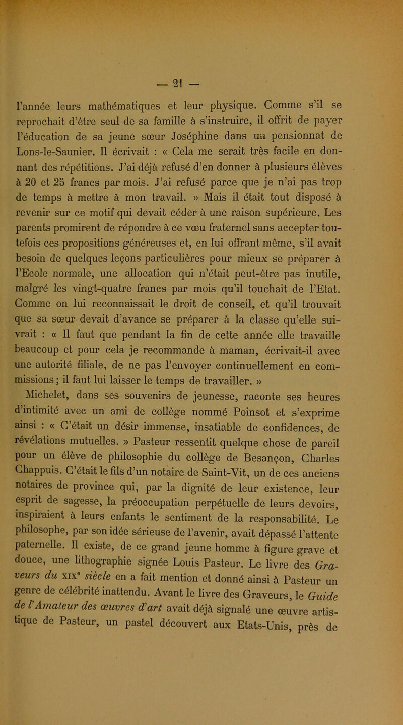 l’année leurs mathématiques et leur physique. Comme s’il se reprochait d’être seul de sa famille à s’instruire, il offrit de payer l’éducation de sa jeune sœur Joséphine dans un pensionnat de Lons-le-Saunier. Il écrivait : « Cela me serait très facile en don- nant des répétitions. J’ai déjà refusé d’en donner à plusieurs élèves à 20 et 25 francs par mois. J’ai refusé parce que je n’ai pas trop de temps à mettre à mon travail. » Mais il était tout disposé à revenir sur ce motif qui devait céder à une raison supérieure. Les parents promirent de répondre à ce vœu fraternel sans accepter tou- tefois ces propositions généreuses et, en lui offrant même, s’il avait besoin de quelques leçons particulières pour mieux se préparer à l’Ecole normale, une allocation qui n’était peut-être pas inutile, malgré les vingt-quatre francs par mois qu’il touchait de l’Etat. Comme on lui reconnaissait le droit de conseil, et qu’il trouvait que sa sœur devait d’avance se préparer à la classe qu’elle sui- vrait : « Il faut que pendant la fin de cette année elle travaille beaucoup et pour cela je recommande à maman, écrivait-il avec une autorité filiale, de ne pas l’envoyer continuellement en com- missions ; il faut lui laisser le temps de travailler. » Michelet, dans ses souvenirs de jeunesse, raconte ses heures d’intimité avec un ami de collège nommé Poinsot et s’exprime ainsi : « C’était un désir immense, insatiable de confidences, de révélations mutuelles. » Pasteur ressentit quelque chose de pareil pour un élève de philosophie du collège de Besançon, Charles Chappuis. C’était le fils d’un notaire de Saint-Vit, un de ces anciens notaires de province qui, par la dignité de leur existence, leur esprit de sagesse, la préoccupation perpétuelle de leurs devoirs, inspiraient à leurs enfants le sentiment de la responsabilité. Le philosophe, par son idée sérieuse de l’avenir, avait dépassé l’attente paternelle. Il existe, de ce grand jeune homme à figure grave et douce, une lithographie signée Louis Pasteur. Le livre des Gra- veurs du xix siècle en a fait mention et donné ainsi à Pasteur un genre de célébrité inattendu. Avant le livre des Graveurs, le Guide de l'Amateur des œuvres d'art avait déjà signalé une œiivre artis- tique de Pasteur, un pastel découvert aux Etats-Unis, près de