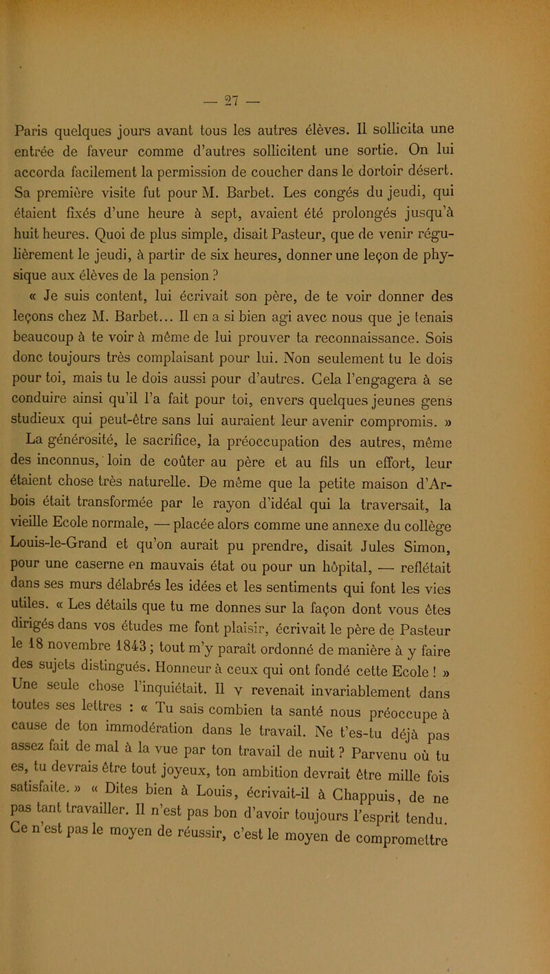 Paris quelques jours avant tous les autres élèves. Il sollicita une entrée de faveur comme d’autres sollicitent une sortie. On lui accorda facilement la permission de coucher dans le dortoir désert. Sa première visite fut pour M. Barbet. Les congés du jeudi, qui étaient fixés d’une heure à sept, avaient été prolongés jusqu’à huit heures. Quoi de plus simple, disait Pasteur, que de venir régu- lièrement le jeudi, à partir de six heures, donner une leçon de phy- sique aux élèves de la pension ? « Je suis content, lui écrivait son père, de te voir donner des leçons chez M. Barbet... Il en a si bien agi avec nous que je tenais beaucoup à te voir à même de lui prouver ta reconnaissance. Sois donc toujours très complaisant pour lui. Non seulement tu le dois pour toi, mais tu le dois aussi pour d’autres. Gela l’engagera à se conduire ainsi qu’il l’a fait pour toi, envers quelques jeunes gens studieux qui peut-être sans lui auraient leur avenir compromis. » La générosité, le sacrifice, la préoccupation des autres, même des inconnus, loin de coûter au père et au fils un effort, leur étaient chose très naturelle. De même que la petite maison d’Ar- bois était transformée par le rayon d’idéal qui la traversait, la vieille Ecole normale, — placée alors comme une annexe du collège Louis-le-Grand et qu’on aurait pu prendre, disait Jules Simon, pour une caserne en mauvais état ou pour un hôpital, — reflétait dans ses murs délabrés les idées et les sentiments qui font les vies utiles. « Les détails que tu me donnes sur la façon dont vous êtes dirigés dans vos études me font plaisir, écrivait le père de Pasteur le 18 novembre 1843 ; tout m’y paraît ordonné de manière à y faire des sujets distingués. Honneur à ceux qui ont fondé cette Ecole ! » Une seule chose l’inquiétait. Il v revenait invariablement dans toutes ses lettres : « Tu sais combien ta santé nous préoccupe à cause de ton immodération dans le travail. Ne t’es-tu déjà pas assez fait de mal à la vue par ton travail de nuit ? Parvenu où tu es, lu devrais être tout joyeux, ton ambition devrait être mille fois satisfaite.» « Dites bien à Louis, écrivait-il à Chappuis, de ne pas tant travailler. Il n’est pas bon d’avoir toujours l’esprit tendu. Ce n est pas le moyen de réussir, c’est le moyen de compromettre