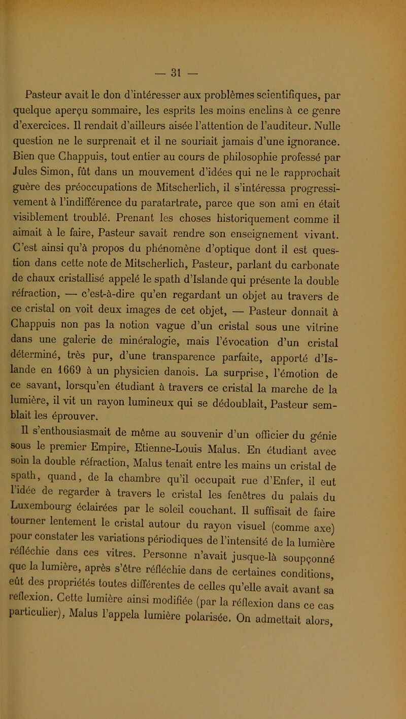 Pasteur avait le don d’intéresser aux problèmes scientifiques, par quelque aperçu sommaire, les esprits les moins enclins à ce genre d’exercices. Il rendait d’ailleurs aisée l’attention de l’auditeur. Nulle question ne le surprenait et il ne souriait jamais d’une ignorance. Bien que Chappuis, tout entier au cours de philosophie professé par Jules Simon, fût dans un mouvement d’idées qui ne le rapprochait guère des préoccupations de Mitscherlich, il s’intéressa progressi- vement à l’indifférence du paratartrate, parce que son ami en était visiblement troublé. Prenant les choses historiquement comme il aimait à le faire, Pasteur savait rendre son enseignement vivant. C’est ainsi qu’à propos du phénomène d’optique dont il est ques- tion dans cette note de Mitscherlich, Pasteur, parlant du carbonate de chaux cristallisé appelé le spath d’Islande qui présente la double réfraction, — c’est-à-dire qu’en regardant un objet au travers de ce cristal on voit deux images de cet objet, — Pasteur donnait à Chappuis non pas la notion vague d’un cristal sous une vitrine dans une galerie de minéralogie, mais l’évocation d’un cristal déterminé, très pur, d’une transparence parfaite, apporté d’Is- lande en 1669 à un physicien danois. La surprise, l’émotion de ce savant, lorsqu’en étudiant à travers ce cristal la marche de la lumière, il vit un rayon lumineux qui se dédoublait, Pasteur sem- blait les éprouver. Il s’enthousiasmait de même au souvenir d’un officier du génie sous le premier Empire, Etienne-Louis Malus. En étudiant ^avec soin la double réfraction, Malus tenait entre les mains un cristal de spath, quand, de la chambre qu’il occupait rue d’Enfer, il eut lidee de regarder à travers le cristal les fenêtres du palais du Luxembourg éclairées par le soleil couchant. Il suffisait de faire tourner lentement le cristal autour du rayon visuel (comme axe) pour constater les variations périodiques de l’intensité de la lumière réfléchie dans ces vitres. Personne n’avait jusque-là soupçonné que la lumière, après s’être réfléchie dans de certaines conditions eut des propriétés toutes différentes de celles qu’elle avait avant sa réflexion. Cette lumière ainsi modifiée (par la réflexion dans ce cas particulier), Malus l’appela lumière polarisée. On admettait alors,