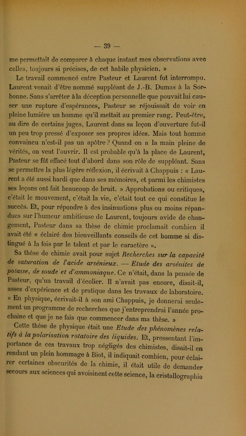 me permettait de comparer à chaque instant mes observations avec celles, toujours si précises, de cet habile physicien. » Le travail commencé entre Pasteur et Laurent fut interrompu. Laurent venait d’être nommé suppléant de J.-B. Dumas à la Sor- bonne. Sans s’arrêter à la déception personnelle que pouvait lui cau- ser une rupture d’espérances, Pasteur se réjouissait de voir en pleine lumière un homme qu’il mettait au premier rang. Peut-être, au dire de certains juges, Laurent dans sa leçon d’ouverture fut-il un peu trop pressé d’exposer ses propres idées. Mais tout homme convaincu n’est-il pas un apôtre ? Quand on a la main pleine de vérités, on veut l’ouvrir. Il est probable qu’à la place de Laurent, Pasteur se fût effacé tout d’abord dans son rôle de suppléant. Sans se permettre la plus légère réflexion, il écrivait à Chappuis : ce Lau- rent a été aussi hardi que dans ses mémoires, et parmi les chimistes ses leçons ont fait beaucoup de bruit. » Approbations ou critiques, c’était le mouvement, c’était la vie, c’était tout ce qui constitue le succès. Et, pour répondre à des insinuations plus ou moins répan- dues sur 1 humeur ambitieuse de Laurent, toujours avide de chan- gement, Pasteur dans sa thèse de chimie proclamait combien il avait été « éclairé des bienveillants conseils de cet homme si dis- tingué à la fois par le talent et par le caractère ». Sa thèse de chimie avait pour sujet Recherches sur la capacité de saturation de l acide arsénieux. — Etude des arsénites de potasse, de soude et d'ammoniaque. Ce n’était, dans la pensée de Pasteur, qu un travail d’écolier. Il n’avait pas encore, disait-il, assez d’expérience et de pratique dans les travaux de laboratoire. « En physique, écrivait-il à son ami Chappuis, je donnerai seule- ment un programme de recherches que j’entreprendrai l’année pro- chaine et que je ne fais que commencer dans ma thèse. » Cette thèse de physique était une Etude des phénomènes rela- tifs à la polarisation rotatoire des liquides. Et, pressentant l’im- portance de ces travaux trop négligés des chimistes, disait-il en rendant un plein hommage à Biot, il indiquait combien, pour éclai- rer certaines obscurités de la chimie, il était utile de demander secours aux sciences qui avoisinent cette science, la cristallographie