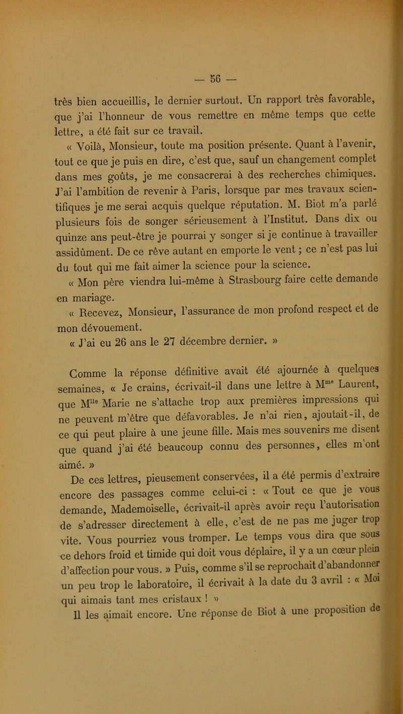 très bien accueillis, le dernier surtout. Un rapport très favorable, que j’ai l’honneur de vous remettre en même temps que cette lettre, a été fait sur ce travail. « Voilà, Monsieur, toute ma position présente. Quant à l’avenir, tout ce que je puis en dire, c’est que, sauf un changement complet dans mes goûts, je me consacrerai à des recherches chimiques. J’ai l’ambition de revenir à Paris, lorsque par mes travaux scien- tifiques je me serai acquis quelque réputation. M. Biot m’a parlé plusieurs fois de songer sérieusement à 1 Institut. Dans dix ou quinze ans peut-être je pourrai y songer si je continue à travailler assidûment. De ce rêve autant en emporte le vent ; ce n’est pas lui du tout qui me fait aimer la science pour la science. « Mon père viendra lui-même à Strasbourg faire cette demande en mariage. « Recevez, Monsieur, l’assurance de mon profond respect et de mon dévouement. « J’ai eu 26 ans le 27 décembre dernier. » Comme la réponse définitive avait été ajournée à quelques semaines, « Je crains, écrivait-il dans une lettre à Mmc Laurent, que Mlle Marie ne s’attache trop aux premières impressions qui ne peuvent m’être que défavorables. Je n’ai rien, ajoutait-il, de ce qui peut plaire à une jeune fille. Mais mes souvenirs me disent que quand j’ai été beaucoup connu des personnes, elles m’ont aimé. » De ces lettres, pieusement conservées, il a été permis d’extraire encore des passages comme celui-ci : « Tout ce que je vous demande, Mademoiselle, écrivait-il après avoir reçu l’autorisation de s’adresser directement à elle, c’est de ne pas me juger trop vite. Vous pourriez vous tromper. Le temps vous dira que sous ce dehors froid et timide qui doit vous déplaire, il y a un cœur plein d’affection pour vous. » Puis, comme s’il se reprochait d’abandonner un peu trop le laboratoire, il écrivait à la date du 3 avril . « Mo1 J qui aimais tant mes cristaux ! « j 11 les aimait encore. Une réponse de Biot à une proposition e