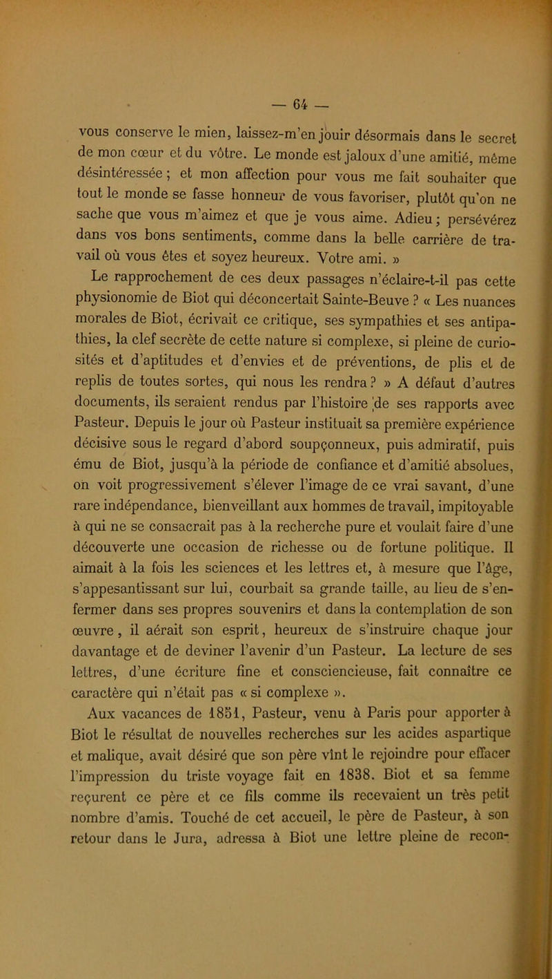 vous conserve le mien, laissez-m’en jouir désormais dans le secret de mon cœur et du vôtre. Le monde est jaloux d’une amitié, même désintéressée ; et mon affection pour vous me fait souhaiter que tout le monde se fasse honneur de vous favoriser, plutôt qu’on ne sache que vous m’aimez et que je vous aime. Adieu ; persévérez dans vos bons sentiments, comme dans la belle carrière de tra- vail où vous êtes et soyez heureux. Votre ami. » Le rapprochement de ces deux passages n’éclaire-t-il pas cette physionomie de Biot qui déconcertait Sainte-Beuve ? « Les nuances morales de Biot, écrivait ce critique, ses sympathies et ses antipa- thies, la clef secrète de cette nature si complexe, si pleine de curio- sités et d’aptitudes et d’envies et de préventions, de plis et de replis de toutes sortes, qui nous les rendra ? » A défaut d’autres documents, ils seraient rendus par l’histoire |de ses rapports avec Pasteur. Depuis le jour où Pasteur instituait sa première expérience décisive sous le regard d’abord soupçonneux, puis admiratif, puis ému de Biot, jusqu’à la période de confiance et d’amitié absolues, on voit progressivement s’élever l’image de ce vrai savant, d’une rare indépendance, bienveillant aux hommes de travail, impitoyable à qui ne se consacrait pas à la recherche pure et voulait faire d’une découverte une occasion de richesse ou de fortune politique. Il aimait à la fois les sciences et les lettres et, à mesure que l’âge, s’appesantissant sur lui, courbait sa grande taille, au lieu de s’en- fermer dans ses propres souvenirs et dans la contemplation de son œuvre, il aérait son esprit, heureux de s’instruire chaque jour davantage et de deviner l’avenir d’un Pasteur. La lecture de ses leLtres, d’une écriture fine et consciencieuse, fait connaître ce caractère qui n’était pas « si complexe ». Aux vacances de 1851, Pasteur, venu à Paris pour apporter à Biot le résultat de nouvelles recherches sur les acides aspartique et malique, avait désiré que son père vînt le rejoindre pour effacer l’impression du triste voyage fait en 1838. Biot et sa femme reçurent ce père et ce fils comme ils recevaient un très petit nombre d’amis. Touché de cet accueil, le père de Pasteur, à son retour dans le Jura, adressa à Biot une lettre pleine de recon-