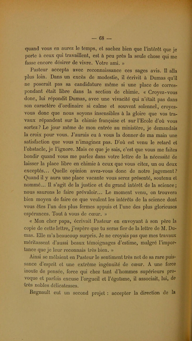 quand vous en aurez le temps, et sachez bien que l’intérêt que je porte à ceux qui travaillent, est à peu près la seule chose qui me fasse encore désirer de vivre. Votre ami. » Pasteur accepta avec reconnaissance ces sages avis. Il alla plus loin. Dans un excès de modestie, il écrivit à Dumas qu’il ne poserait pas sa candidature même si une place de corres- pondant était libre dans la section de chimie. « Croyez-vous donc, lui répondit Dumas, avec une vivacité qui n’était pas dans son caractère d’ordinaire si calme et souvent solennel, croyez- vous donc que nous soyons insensibles à la gloire que vos tra- vaux répandent sur la chimie française et sur l’Ecole d’où vous sortez ? Le jour même de mon entrée au ministère, je demandais la croix pour vous. J’aurais eu à vous la donner de ma main une satisfaction que vous n’imaginez pas. D’où est venu le retard et l’obstacle, je l’ignore. Mais ce que je sais, c’est que vous me faites bondir quand vous me parlez dans votre lettre de la nécessité de laisser la place libre en chimie à ceux que vous citez, un ou deux exceptés... Quelle opinion avez-vous donc de notre jugement? Quand il y aura une place vacante vous serez présenté, soutenu et nommé... Il s’agit de la justice et du grand intérêt de la science; nous saurons le faire prévaloir... Le moment venu, on trouvera bien moyen de faire ce que veulent les intérêts de la science dont vous êtes l’un des plus fermes appuis et l’une des plus glorieuses espérances. Tout à vous de cœur. » « Mon cher papa, écrivait Pasteur en envoyant à son père la copie de cette lettre, j’espère que tu seras fier de la lettre de M. Du- mas. Elle m’a beaucoup surpris. Je ne croyais pas que mes travaux méritassent d’aussi beaux témoignages d’estime, malgré l’impor- tance que je leur reconnais très bien. » Ainsi se mêlaient en Pasteur le sentiment très net de sa rare puis- sance d’esprit et une extrême ingénuité de cœur. A une force inouïe de pensée, force qui chez tant d’hommes supérieurs pro- voque et parfois excuse l’orgueil et l’égoïsme, il associait, lui, de très nobles délicatesses. Régnault eut un second projet : accepter la direction de la