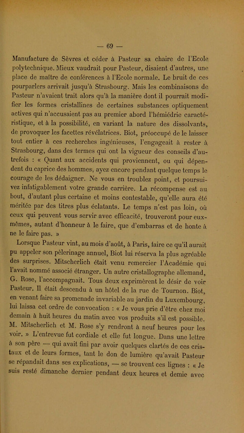 Manufacture de Sèvres et céder à Pasteur sa chaire de l’Ecole polytechnique. Mieux vaudrait pour Pasteur, disaient d’autres, une place de maître de conférences à l’Ecole normale. Le bruit de ces pourparlers arrivait jusqu’à Strasbourg. Mais les combinaisons de Pasteur n’avaient trait alors qu’à la manière dont il pourrait modi- fier les formes cristallines de certaines substances optiquement actives qui n’accusaient pas au premier abord l’hémiédrie caracté- ristique, et à la possibilité, en variant la nature des dissolvants, de provoquer les facettes révélatrices. Biot, préoccupé de le laisser tout entier à ces recherches ingénieuses, l’engageait à rester à Strasbourg, dans des termes qui ont la vigueur des conseils d’au- trefois : « Quant aux accidents qui proviennent, ou qui dépen- dent du caprice des hommes, ayez encore pendant quelque temps le courage de les dédaigner. Ne vous en troublez point, et poursui- vez infatigablement votre grande carrière. La récompense est au bout, d’autant plus certaine et moins contestable, qu’elle aura été méritée par des titres plus éclatants. Le temps n’est pas loin, où ceux qui peuvent vous servir avec efficacité, trouveront pour eux- mêmes, autant d honneur à le faire, que d’embarras et de honte à ne le faire pas. » Lorsque Pasteur vint, au mois d’août, à Paris, taire ce qu’il aurait pu appeler son pèlerinage annuel, Biot lui réserva la plus agréable des surprises. Mitscherlich était venu remercier l’Académie qui 1 avait nommé associé étranger. Un autre cristallographe allemand, G. Rose, 1 accompagnait. Tous deux exprimèrent le désir de voir Pasteur. Il était descendu à un hôtel de la rue de Tournon. Biot, en venant faire sa promenade invariable au jardin du Luxembourg, lui laissa cet ordre de convocation : « Je vous prie d’être chez moi demain à huit heures du matin avec vos produits s’il est possible. M. Mitscherlich et M. Rose s’y rendront à neuf heures pour les voir. » L’entrevue fut cordiale et elle fut longue. Dans une lettre à son père qui avait fini par avoir quelques clartés de ces cris- taux et de leurs formes, tant le don de lumière qu’avait Pasteur se répandait dans ses explications, — se trouvent ces lignes : « Je suis resté dimanche dernier pendant deux heures et demie avec