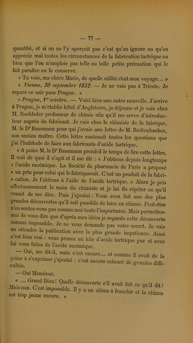 quantité, et si on ne l’y aperçoit pas c’est qu’on ignore ou qu’on apprécie mal toutes les circonstances de la fabrication tartrique ou bien que l’on n’emploie pas telle ou telle petite précaution qui le fait paraître ou le conserve. « Tu vois, ma chère Marie, de quelle utilité était mon voyage... » « Vienne, 30 septembre 1852. — Je ne vais pas à Trieste. Je repars ce soir pour Prague. » « Prague, 1er octobre. — Voici bien une autre nouvelle. J’arrive à Prague, je m’établis hôtel d’Angleterre, je déjeune et je vais chez M. Rochleder professeur de chimie afin qu’il me serve d’introduc- teur auprès du fabricant. Je vais chez le chimiste de la fabrique, M. le D Rassmann pour qui j avais une lettre de M. Redtenbacher, son ancien maître. Cette lettre contenait toutes les questions que j ai 1 habitude de faire aux fabricants d’acide tartrique. « A peine M. le Dr Rassmann prend-il le temps de lire cette lettre. Il voit de quoi il s’agit et il me dit : « J’obtiens depuis longtemps « l’acide racémique. La Société de pharmacie de Paris a proposé « un prix pour celui qui le fabriquerait. C’est un produit de la fabri- « cation. Je 1 obtiens à l’aide de l’acide tartrique. » Alors je pris affectueusement la main du chimiste et je lui fis répéter ce qu’il venait de me dire. Puis j’ajoutai: Vous avez fait une des plus grandes découvertes qu’il soit possible de faire en chimie. Peut-être n en sentez-vous pas comme moi toute l’importance. Mais permettez- m01 de vous dire que d’après mes idées je regarde cette découverte comme impossible. Je ne vous demande pas votre secret. Je vais en attendre la publication avec la plus grande impatience. Ainsi c es îen vrai . vous prenez un kilo d’acide tartrique pur et avec lui vous faites de l’acide racémique. r me dit'U-, mais c’est encore- et comme il avait de la peme à aexpcmer j'ajoutai : c'est encore entouré de grandes diffi- — Oui Monsieur. «... Grand Dieu! Quelle découverte s’il avait fait ce qu'il dit ' M , non. C’est rmpossible. II y a un abîme à franchir et 1 chim e est trop jeune encore. » im e