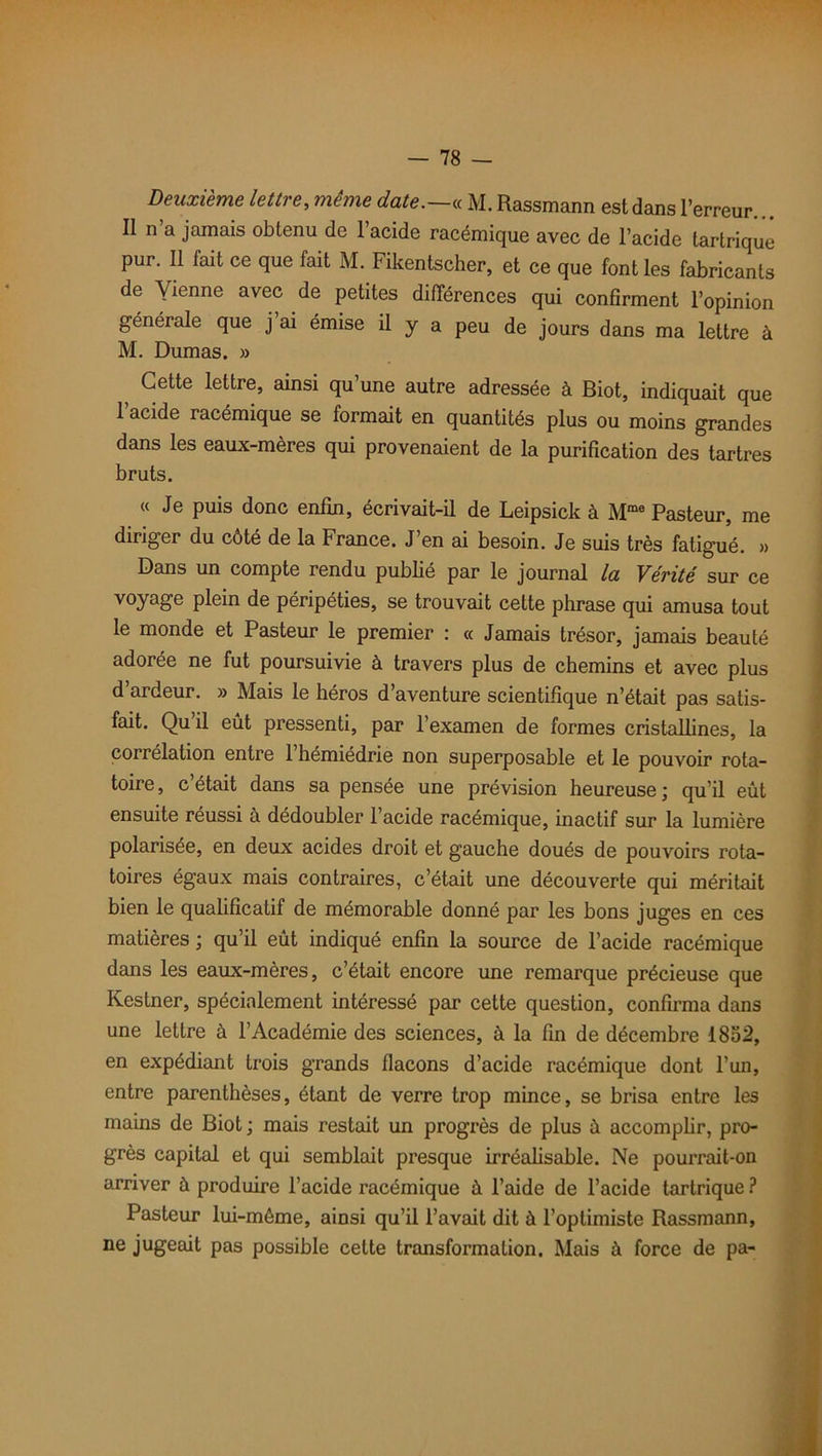 Deuxième lettre, meme date.—« M. Rassmann est dans l’erreur. Il n’a jamais obtenu de l’acide racémique avec de l’acide tartrique pur. Il fait ce que fait M. Fikentscher, et ce que font les fabricants de yienne avec de petites différences qui confirment l’opinion générale que j’ai émise il y a peu de jours dans ma lettre à M. Dumas. » Cette lettre, ainsi qu’une autre adressée à Biot, indiquait que l’acide racémique se formait en quantités plus ou moins grandes dans les eaux-mères qui provenaient de la purification des tartres bruts. « Je puis donc enfin, écrivait-il de Leipsick à Mme Pasteur, me diriger du côté de la France. J’en ai besoin. Je suis très fatigué. » Dans un compte rendu publié par le journal la Vérité sur ce voyage plein de péripéties, se trouvait cette phrase qui amusa tout le monde et Pasteur le premier : « Jamais trésor, jamais beauté adorée ne fut poursuivie à travers plus de chemins et avec plus d’ardeur. » Mais le héros d’aventure scientifique n’était pas satis- fait. Qu’il eût pressenti, par l’examen de formes cristallines, la corrélation entre 1 hémiédrie non superposable et le pouvoir rota- toire , c était dans sa pensée une prévision heureuse \ qu’il eût ensuite réussi à dédoubler l’acide racémique, inactif sur la lumière polarisée, en deux acides droit et gauche doués de pouvoirs rota- toires égaux mais contraires, c’était une découverte qui méritait bien le qualificatif de mémorable donné par les bons juges en ces matières ; qu’il eût indiqué enfin la source de l’acide racémique dans les eaux-mères, c’était encore une remarque précieuse que Kestner, spécialement intéressé par cette question, confirma dans une lettre à l’Académie des sciences, à la fin de décembre 1852, en expédiant trois grands flacons d’acide racémique dont l’un, entre parenthèses, étant de verre trop mince, se brisa entre les mains de Biot ; mais restait un progrès de plus û accomplir, pro- grès capital et qui semblait presque irréalisable. Ne pourrait-on arriver ù produire l’acide racémique à l’aide de l’acide tartrique ? Pasteur lui-môme, ainsi qu’il l’avait dit à l’optimiste Rassmann, ne jugeait pas possible cette transformation. Mais à force de pa-