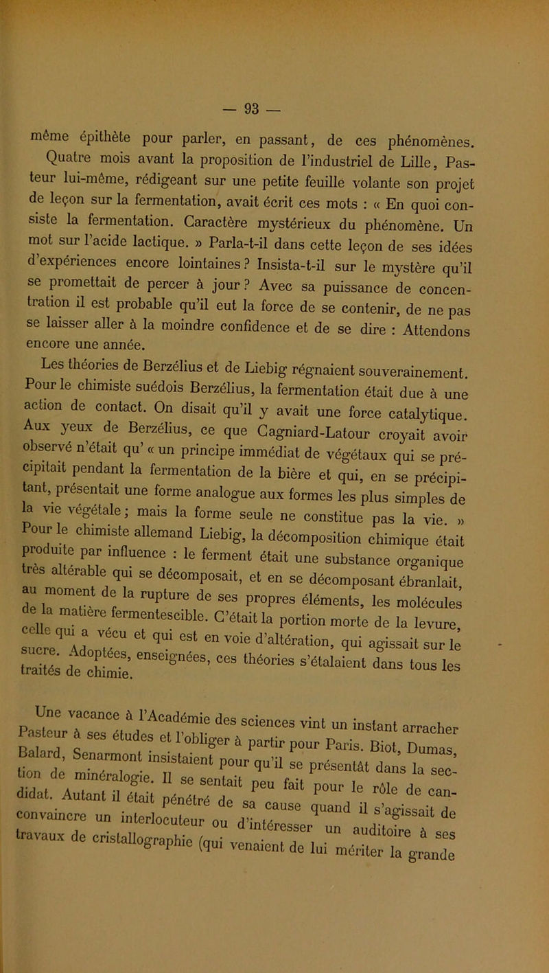 même épithète pour parler, en passant, de ces phénomènes. Quatre mois avant la proposition de l’industriel de Lille, Pas- teur lui-même, rédigeant sur une petite feuille volante son projet de leçon sur la fermentation, avait écrit ces mots : « En quoi con- siste la fermentation. Caractère mystérieux du phénomène. Un mot sur l’acide lactique. » Parla-t-il dans cette leçon de ses idées d’expériences encore lointaines ? Insista-t-il sur le mystère qu’il se promettait de percer à jour ? Avec sa puissance de concen- tration il est probable qu’il eut la force de se contenir, de ne pas se laisser aller à la moindre confidence et de se dire : Attendons encore une année. Les théories de Berzélius et de Liebig régnaient souverainement. Pour le chimiste suédois Berzélius, la fermentation était due à une action de contact. On disait qu’il y avait une force catalytique. Aux yeux de Berzélius, ce que Cagniard-Latour croyait avoir observe n’etait qu’ « un principe immédiat de végétaux qui se pré- cipitait pendant la fermentation de la bière et qui, en se précipi- tant, présentait une forme analogue aux formes les plus simples de la vie végétale ; mais la forme seule ne constitue pas la vie. » our le chimiste allemand Liebig, la décomposition chimique était produite par influence : le ferment était une substance organique res altérable qui se décomposait, et en se décomposant ébranlait de iTr r t ^ FUPtUre ^ SGS Pr°preS éléments’ les ™lécules celle aTT T ^ Porti° de la levure, sucre UooT “* en voie d’altération, qui agissait sur le traités de Me e”Sei8'néeS’ “ S'é“ d“S Une vacance 6 l'Académie des sciences vint un instant arracher PU leur à ses études et l'obliger » partir pour Paris. Biot Dumas K “r:: d.dat. Autant il était pénétré de sa cause qZd U IwtaUd' convaincre un interlocuteur ou d'intéresser „„ Jd travaux de cristallographie (qui venaient de lui