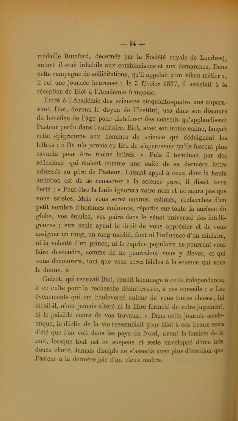 médaille Rumford, décernée par la Société royale de Londres), autant il était inhabile aux combinaisons et aux démarches. Dans cette campagne de sollicitations, qu’il appelait « un vilain métier», il eut une journée heureuse : le 5 février 1857, il assistait à la réception de Biot à l’Académie française. Entré à 1 Académie des sciences cinquante-quatre ans aupara- vant, Biot, devenu le doyen de l’Institut, usa dans son discours du bénéfice de l’âge pour distribuer des conseils qu’applaudissait Pasteur perdu dans l’auditoire. Biot, avec son ironie calme, lançait cette épigramme aux hommes de science qui dédaignent les lettres : « On n’a jamais eu beu de s’apercevoir qu’ils fussent plus savants pour être moins lettrés. » Puis il terminait par des réflexions qui étaient comme une suite de sa dernière lettre adressée au père de Pasteur. Faisant appel à ceux dont la haute ambition est de se consacrer à la science pure, il disait avec fierté : « Peut-être la foule ignorera votre nom et ne saura pas que vous existez. Mais vous serez connus, estimés, recherchés d’un petit nombre d hommes éminents, répartis sur toute la surface du globe, vos émules, vos pairs dans le sénat universel des intelli- gences ; eux seuls ayant le droit de vous apprécier et de vous assigner un rang, un rang mérité, dont ni l’influence d’un ministre, ni la volonté d’un prince, ni le caprice populaire ne pourront vous taire descendre, comme ils ne pourraient vous y élever, et qui vous demeurera, tant que vous serez fidèles à la science qui vous le donne. » Guizot, qui recevait Biot, rendit hommage à cette indépendance, à ce culte pour la recherche désintéressée, à ces conseils : « Les événements qui ont bouleversé autour de vous toutes choses, lui disait-il, n’ont jamais altéré ni la fibre fermeté de votre jugement, ni le paisible cours de vos travaux. » Dans cette journée acadé- mique, le déclin de la vie ressemblait pour Biot à ces beaux soirs d’été que l’on voit dans les pays du Nord, avant la tombée de la nuit, lorsque tout est en suspens et reste enveloppé d’une très douce clarté. Jamais disciple ne s’associa avec plus d’émotion que Pasteur à la dernière joie d’un vieux maître.