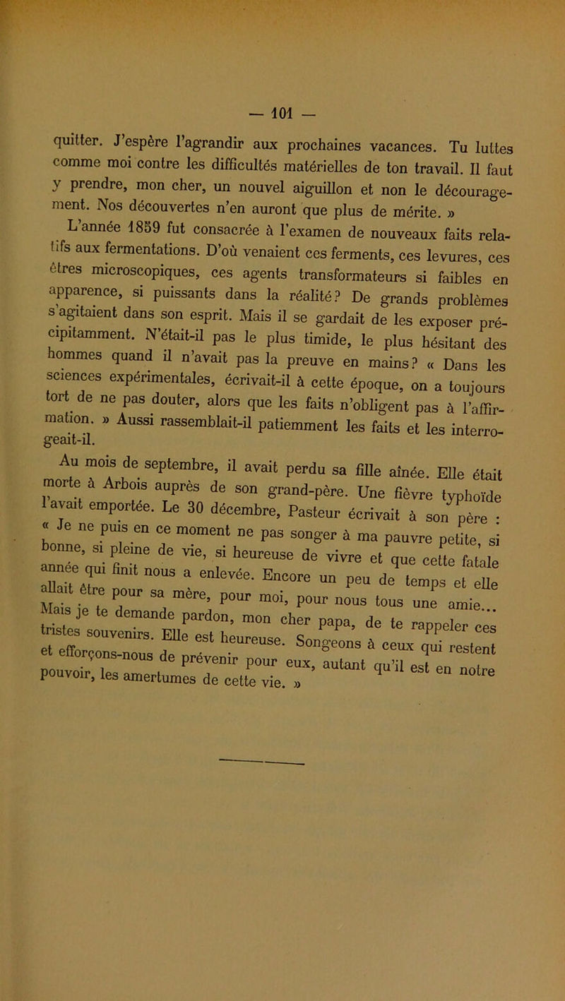 quitter. J espère l’agrandir aux prochaines vacances. Tu luîtes comme moi contre les difficultés matérielles de ton travail. Il faut J Prendre, mon cher, un nouvel aiguillon et non le décourage- ment. Nos découvertes n’en auront que plus de mérite. » L année 1859 fut consacrée à l’examen de nouveaux faits rela- tifs aux fermentations. D’où venaient ces ferments, ces levures, ces êtres microscopiques, ces agents transformateurs si faibles en apparence, si puissants dans la réalité? De grands problèmes s agitaient dans son esprit. Mais il se gardait de les exposer pré- cipitamment. N’était-il pas le plus timide, le plus hésitant des ommes quand il n’avait pas la preuve en mains? « Dans les sciences expérimentales, écrivait-il à cette époque, on a toujours tort de ne pas douter, alors que les faits n’obligent pas à l’affir- mation » Aussi rassemblait-il patiemment les faits et les interro- Au mois de septembre, il avait perdu sa fille aînée. Elle était morte a Arbois auprès de son grand-père. Une fièvre typhoïde avait emportée. Le 30 décembre, Pasteur écrivait à son père : bonrip116 ^T611 T m°ment ne Pas son8'er à ma pauvre petite, si onne, si pleine de vie, si heureuse de vivre et que cette fatale a™- « n0us a enlevée. Encore un peu de’ tons e[ eUe aUa,t être pour sa mère, pour moi, pour nous tous une amie lriJe mande pardon> mon cher papa, de te rappeler ces tastes souvenirs. Elle est heureuse. Songeons à ceux ZTesten ittnè--