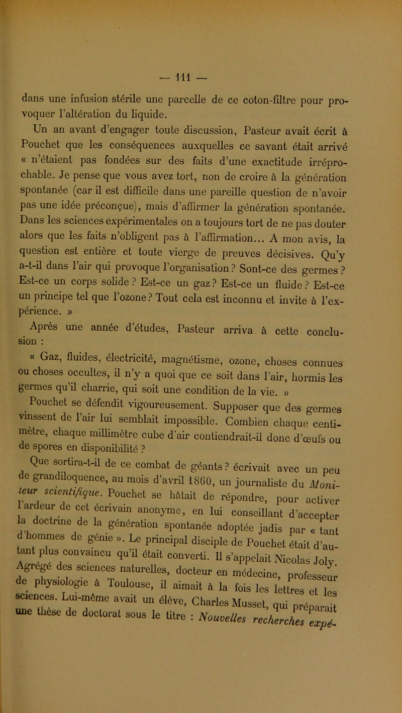 dans une infusion stérile une parcelle de ce coton-filtre pour pro- voquer l'altération du liquide. Un an avant d'engager toute discussion, Pasteur avait écrit à Pouchet que les conséquences auxquelles ce savant était arrivé « n étaient pas fondées sur des faits d’une exactitude irrépro- chable. Je pense que vous avez tort, non de croire à la génération spontanée (car il est difficile dans une pareille question de n’avoir pas une idée préconçue), mais d’affirmer la génération spontanée. Dans les sciences expérimentales on a toujours tort de ne pas douter alors que les faits n’obligent pas à l’affirmation... A mon avis, la question est entière et toute vierge de preuves décisives. Qu’y a-t-il dans l’air qui provoque l’organisation ? Sont-ce des germes ? Est-ce un corps solide ? Est-ce un gaz ? Est-ce un fluide ? Est-ce un principe tel que 1 ozone ? Tout cela est inconnu et invite à l’ex- périence. » Après une année d’études, Pasteur arriva à cette conclu- sion : « Gaz, fluides, électricité, magnétisme, ozone, choses connues ou choses occultes, il n’y a quoi que ce soit dans l’air, hormis les germes qu il charrie, qui soit une condition de la vie. » Pouchet se défendit vigoureusement. Supposer que des germes vinssent de l’air lui semblait impossible. Combien chaque centi- mètre, chaque millimètre cube d’air contiendrait-il donc d’œufs ou de spores en disponibilité ? Que sortira-t-il de ce combat de géants? écrivait avec un peu de grandiloquence, au mois d’avril 1860, un journaliste du Uoni- tem scientifique. Pouchet se hâtait de répondre, pour activer ardeur de cet écrivain anonyme, en lui conseillant d’accepter d hfr , générti0n Sp0ntanée ad°Plfe jadis par « tant d hommes de geme ». Le principal disciple de Pouchet était d’au- tant plus convaincu qu’il était converti. Il s’appelait Nicolas Joly Agrège des sciences naturelles, docteur en médecine, professeur de physiologie à Toulouse, U aimait à la fois les lettres et les sciences. Lui-même avait un élève, Charles Musset, qui préparait une thèse de doctorat sous le titre : Nouvelles recLches expl