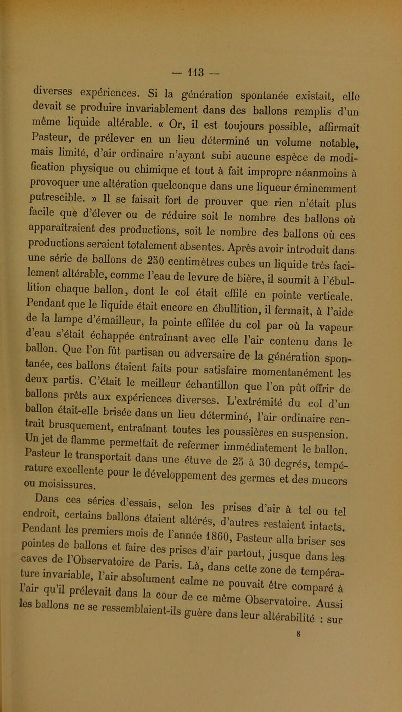 diverses expériences. Si la génération spontanée existait, elle devait se produire invariablement dans des ballons remplis d’un même liquide altérable. « Or, il est toujours possible, affirmait 1 asteur, de prélever en un lieu déterminé un volume notable, mais limité, d’air ordinaire n’ayant subi aucune espèce de modi- fication physique ou chimique et tout à fait impropre néanmoins à provoquer une altération quelconque dans une liqueur éminemment putrescible. » Il se faisait fort de prouver que rien n’était plus facile que d’élever ou de réduire soit le nombre des ballons où apparaîtraient des productions, soit le nombre des ballons où ces productions seraient totalement absentes. Après avoir introduit dans une séné de ballons de 250 centimètres cubes un liquide très faci- lement altérable, comme l’eau de levure de bière, il soumit à l’ébul- U,on chaque Mon, dont le col était effilé en pointe verticale. codant que le liquide était encore en ébullition, il fermait, à l’aide de la lampe d’émaiUeur, la pointe effilée du col par où la vapeur eau s était échappée entraînant avec elle l’air contenu dans le ballon. Que on fut partisan ou adversaire de la génération spon- tanée, ces ballons étaient faits pour satisfaire momentanément les deux partis C’était le meilleur échantillon que l’on pût offrir de allons prêts aux expériences diverses. L’extrémité du col d'un Ion etait-elle bnsée dans un lieu déterminé, l’air ordinaire ren- Un ietdTemenl’ entrainant 1011163 les poussières en suspension. pX e llT P“ ^ refermer le ballon. transportait dans une étuve de 25 à 30 degrés temné rssr- «•*«—*•.æ Dans ces séries d’essais, selon les prises d’air à tel ou tel Pendant tas WI°nS élaient aUéré8> d’autres restaient intacts rendant les premiers mois de l’année 1800 „ , . * pointes de ballons et faire des crises dV * ur a a briser ses caves de l'Observatoire de Paris. Là dnn P .T’ JUSqUe dWS Us ture invariable, l’air absolument cal ’ ** ^ leZOne de l6mpéra- l’air qu’il prélevait dans la cour de ce mê^of C°mParé 4 les talions ne se ressemblaient-ils sur 8