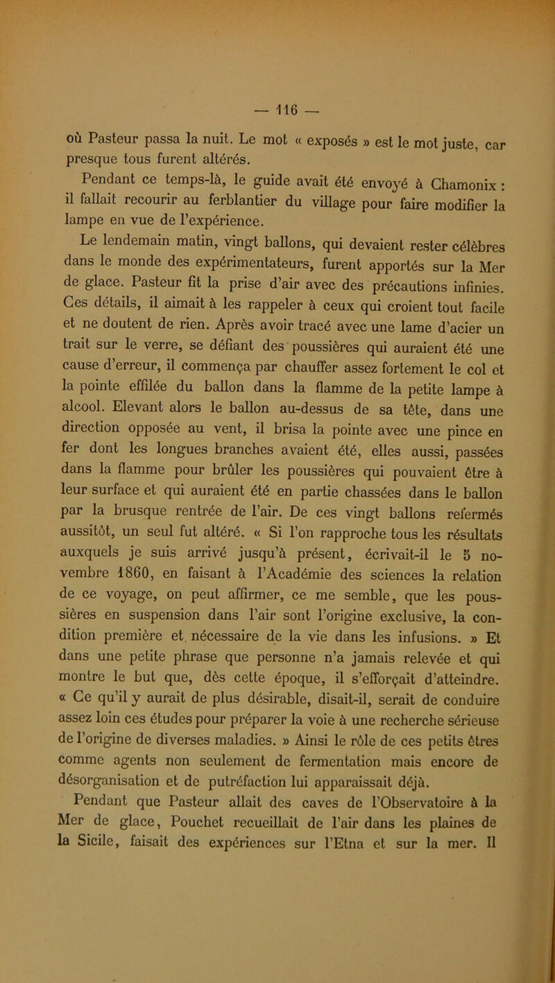 où Pasteur passa la nuit. Le mot « exposés » est le mot juste, car presque tous furent altérés. Pendant ce temps-là, le guide avait été envoyé à Chamonix : il fallait recourir au ferblantier du village pour faire modifier la lampe en vue de l’expérience. Le lendemain matin, vingt ballons, qui devaient rester célèbres dans le monde des expérimentateurs, furent apportés sur la Mer de glace. Pasteur fit la prise d’air avec des précautions infinies. Ces détails, il aimait à les rappeler à ceux qui croient tout facile et ne doutent de rien. Après avoir tracé avec une lame d’acier un trait sur le verre, se défiant des poussières qui auraient été une cause d’erreur, il commença par chauffer assez fortement le col et la pointe effilée du ballon dans la flamme de la petite lampe à alcool. Elevant alors le ballon au-dessus de sa tête, dans une direction opposée au vent, il brisa la pointe avec une pince en fer dont les longues branches avaient été, elles aussi, passées dans la flamme pour brûler les poussières qui pouvaient être à leur surface et qui auraient été en partie chassées dans le ballon par la brusque rentrée de l’air. De ces vingt ballons refermés aussitôt, un seul fut altéré. « Si l’on rapproche tous les résultats auxquels je suis arrivé jusqu’à présent, écrivait-il le b no- vembre 1860, en faisant à l’Académie des sciences la relation de ce voyage, on peut affirmer, ce me semble, que les pous- sières en suspension dans l’air sont l’origine exclusive, la con- dition première et nécessaire de la vie dans les infusions. » Et dans une petite phrase que personne n’a jamais relevée et qui montre le but que, dès cette époque, il s’efforçait d’atteindre. « Ce qu’il y aurait de plus désirable, disait-il, serait de conduire assez loin ces études pour préparer la voie à une recherche sérieuse de l’origine de diverses maladies. » Ainsi le rôle de ces petits êtres comme agents non seulement de fermentation mais encore de désorganisation et de putréfaction lui apparaissait déjà. Pendant que Pasteur allait des caves de l’Observatoire à la Mer de glace, Pouchet recueillait de l’air dans les plaines de la Sicile, faisait des expériences sur l’Etna et sur la mer. Il