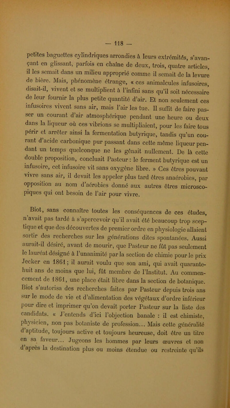 petites baguettes cylindriques arrondies à leurs extrémités, s’avan- çant en glissant, parfois en chaîne de deux, trois, quatre articles, il les semait dans un milieu approprié comme il semait de la levure de bière. Mais, phénomène étrange, « ces animalcules infusoires, disait-il, vivent et se multiplient à l’infini sans qu’il soit nécessaire de leur fournir la plus petite quantité d’air. Et non seulement ces infusoires vivent sans air, mais l’air les tue. Il suffît de faire pas- ser un courant d’air atmosphérique pendant une heure ou deux dans la liqueur où ces vibrions se multipliaient, pour les faire tous périr et arrêter ainsi la fermentation butyrique, tandis qu’un cou- rant d’acide carbonique pur passant dans cette même liqueur pen- dant un temps quelconque ne les gênait nullement. De là cette double proposition, concluait Pasteur : le ferment butyrique est un infusoire, cet infusoire vit sans oxygène libre. » Ces êtres pouvant vivre sans air, il devait les appeler plus tard êtres anaérobies, par opposition au nom d’aérobies donné aux autres êtres microsco- piques qui ont besoin de l’air pour vivre. Biot, sans connaître toutes les conséquences de ces études, n’avait pas tardé à s’apercevoir qu’il avait été beaucoup trop scep- tique et que des découvertes de premier ordre en physiologie allaient sortir des recherches sur les générations dites spontanées. Aussi aurait-il désiré, avant de mourir, que Pasteur ne fût pas seulement le lauréat désigné à 1 unanimité par la section de chimie pour le prix Jecker en 1861 ; il aurait voulu que son ami, qui avait quarante- huit ans de moins que lui, fût membre de l’Institut. Au commen- cement de 1861, une place était libre dans la section de botanique. Biot s’autorisa des recherches faites par Pasteur depuis trois ans sur le mode de vie et d’alimentation des végétaux d’ordre inférieur pour dire et imprimer qu’on devait porter Pasteur sur la liste des candidats. « J entends d’ici l’objection banale : il est chimiste, physicien, non pas botaniste de profession... Mais cette généralité d aptitude, toujours active et toujours heureuse, doit être un titre en sa faveur... Jugeons les hommes par leurs œuvres et non d après la destination plus ou moins étendue ou restreinte qu’ils