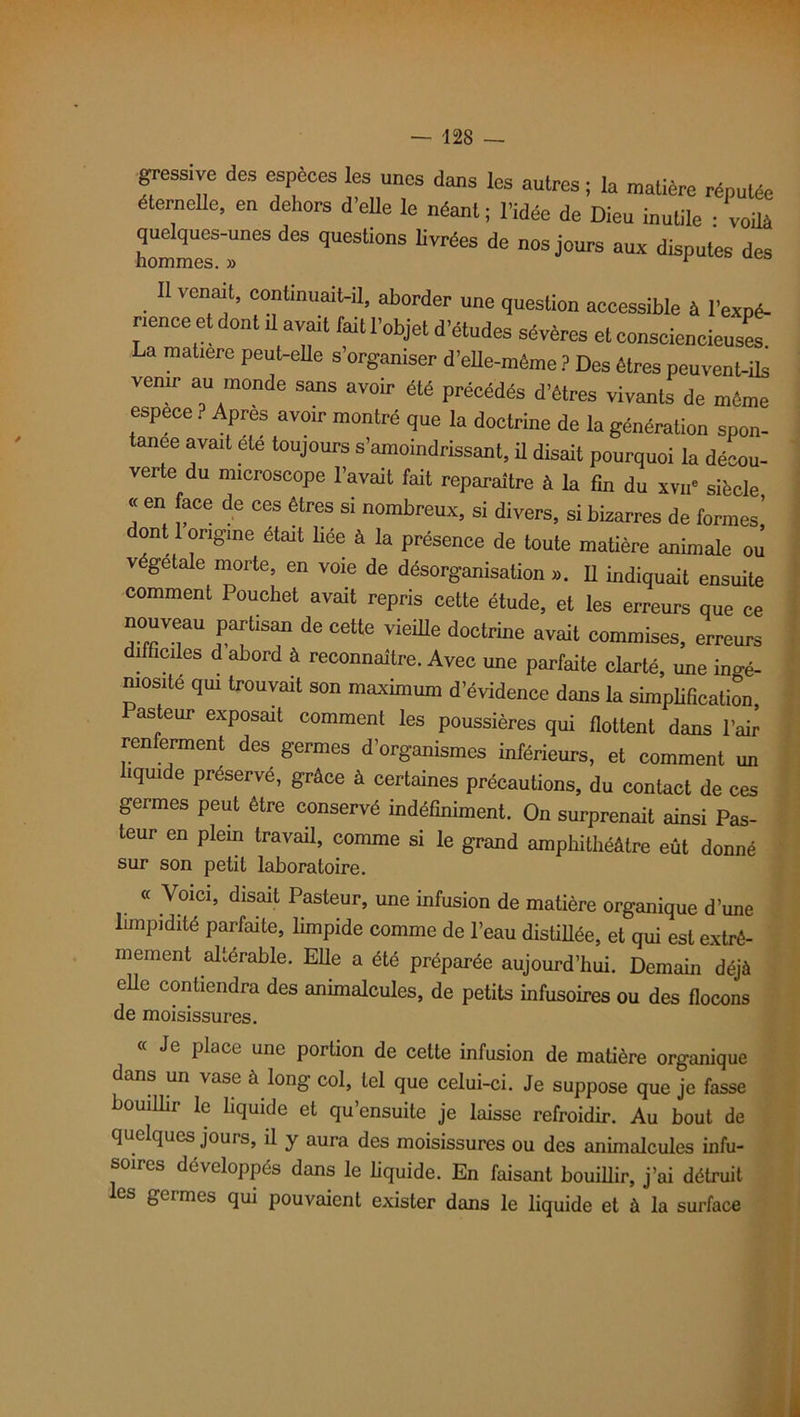 gressive des espèces les unes dans les autres ; la matière réputée éternelle, en dehors d’elle le néant ; l’idée de Dieu inutile • voilà hommesSreS ^ qUeSli°nS d<! nosj°urs aux disputes des II venait, continuait-il, aborder une question accessible à l'expé- nence et dont ,1 avait lait l’objet d’études sévères et consciencieuses. La matière peut-elle s’organiser d’elle-méme ? Des êtres peuvent-ils venir au monde sans avoir été précédés d’êtres vivants de même espece ? Après avoir montré que la doctrine de la génération spon- tanée avait été toujours s’amoindrissant, il disait pourquoi la décou- verte du microscope l’avait fait reparaître à la fin du xvu* siècle ■< en face de ces êtres si nombreux, si divers, si bizarres de formes’ ont 1 origine était liée à la présence de toute matière animale ou végétale morte, en voie de désorganisation ». Il indiquait ensuite comment Pouchet avait repris cette étude, et les erreurs que ce nouveau partisan de cette vieille doctrine avait commises, erreurs difficiles d abord à reconnaître. Avec une parfaite clarté, une ingé- niosité qui trouvait son maximum d’évidence dans la simplification Pasteur exposait comment les poussières qui flottent dans l’air renferment des germes d’organismes inférieurs, et comment un liquide préservé, grâce à certaines précautions, du contact de ces germes peut être conservé indéfiniment. On surprenait ainsi Pas- teur en plein travail, comme si le grand amphithéâtre eût donné sur son petit laboratoire. « Voici, disait Pasteur, une infusion de matière organique d’une limpidité parfaite, limpide comme de l’eau distillée, et qui est extrê- mement altérable. Elle a été préparée aujourd’hui. Demain déjà elle contiendra des animalcules, de petits infusoires ou des flocons de moisissures. Je place une portion de cette infusion de matière organique dans un vase à long col, tel que celui-ci. Je suppose que je fasse bouillir le liquide et qu’ensuite je laisse refroidir. Au bout de quelques jouis, il y aura des moisissures ou des animalcules infu- soires développés dans le liquide. En faisant bouillir, j’ai détruit es geimes qui pouvaient exister dans le liquide et à la surface