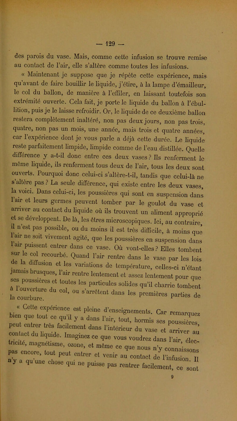 des parois du vase. Mais, comme cette infusion se trouve remise au contact de l’air, elle s’altère comme toutes les infusions. « Maintenant je suppose que je répète cette expérience, mais qu avant de faire bouillir le liquide, j’étire, à la lampe d’émailleur, le col du ballon, de manière à l’effiler, en laissant toutefois son extrémité ouverte. Cela fait, je porte le liquide du ballon à l’ébul- lition, puis je le laisse refroidir. Or, le liquide de ce deuxième ballon restera complètement inaltéré, non pas deux jours, non pas trois, quatre, non pas un mois, une année, mais trois et quatre années, car 1 expérience dont je vous parle a déjà cette durée. Le liquide reste parfaitement limpide, limpide comme de l’eau distillée. Quelle différence y a-t-il donc entre ces deux vases ? Ils renferment le même liquide, ils renferment tous deux de l’air, tous les deux sont ouverts. Pourquoi donc celui-ci s’altère-t-il, tandis que celui-là ne s’altère pas ? La seule différence, qui existe entre les deux vases, la voici. Dans celui-ci, les poussières qui sont en suspension dans l’air et leurs germes peuvent tomber par le goulot du vase et arriver au contact du liquide où ils trouvent un aliment approprié et se développent. De là, les êtres microscopiques. Ici, au contraire, il n’est pas possible, ou du moins il est très difficile, à moins que air ne soit vivement agité, que les poussières en suspension dans air puissent entrer dans ce vase. Ou vont-elles? Elles tombent S“r le col recourbé. Quand l’air rentre dans le vase par les lois la diffusion et les variations de température, celles-ci n’étant jamais brusques, l’air rentre lentement et assez lentement pour que ses poussières et toutes les particules solides qu’il charrie tombent la courbure^ U C01’ ^ S’arrètenl dans les Premières parties de « Cette expérience est pleine d’enseignements. Car remarquez b,en que tout ce qu’il y a dans l’air, tout, hormis ses poussi7rës peut entrer très facilement dans l’intérieur du vase et arriver au’ contact du liquide. Imaginez ce que vous voudrez dans l’air élec Incité, magnétisme, ozone, et même ce que nous n’y connaissons pas encore, tout peut entrer et venir au contact de? l’infusion 11 y a qu une chose qu. ne puisse pas rentrer facilement, ce sont 9