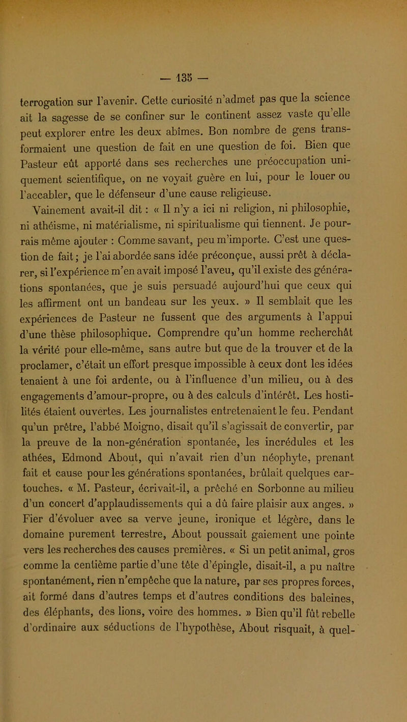 terrogation sur l’avenir. Cette curiosité n’admet pas que la science ait la sagesse de se confiner sur le continent assez vaste qu elle peut explorer entre les deux abîmes. Bon nombre de gens trans- formaient une question de fait en une question de foi. Bien que Pasteur eût apporté dans ses recherches une préoccupation uni- quement scientifique, on ne voyait guère en lui, pour le louer ou l’accabler, que le défenseur d’une cause religieuse. Vainement avait-il dit : « Il n’y a ici ni religion, ni philosophie, ni athéisme, ni matérialisme, ni spiritualisme qui tiennent. Je pour- rais même ajouter : Comme savant, peu m’importe. C’est une ques- tion de fait ; je l’ai abordée sans idée préconçue, aussi prêt à décla- rer, si l’expérience m’en avait imposé l’aveu, qu’il existe des généra- tions spontanées, que je suis persuadé aujourd’hui que ceux qui les affirment ont un bandeau sur les yeux. » Il semblait que les expériences de Pasteur ne fussent que des arguments à l’appui d’une thèse philosophique. Comprendre qu’un homme recherchât la vérité pour elle-même, sans autre but que de la trouver et de la proclamer, c’était un effort presque impossible à ceux dont les idées tenaient à une foi ardente, ou à l'influence d’un milieu, ou à des engagements d’amour-propre, ou à des calculs d’intérêt. Les hosti- lités étaient ouvertes. Les journalistes entretenaient le feu. Pendant qu’un prêtre, l’abbé Moigno, disait qu’il s’agissait de convertir, par la preuve de la non-génération spontanée, les incrédules et les athées, Edmond About, qui n’avait rien d’un néophyte, prenant fait et cause pour les générations spontanées, brûlait quelques car- touches. « M. Pasteur, écrivait-il, a prêché en Sorbonne au milieu d’un concert d’applaudissements qui a dû faire plaisir aux anges. » Fier d’évoluer avec sa verve jeune, ironique et légère, dans le domaine purement terrestre, About poussait gaiement une pointe vers les recherches des causes premières. « Si un petit animal, gros comme la centième partie d’une tète d’épingle, disait-il, a pu naître spontanément, rien n’empêche que la nature, par ses propres forces, ait formé dans d’autres temps et d’autres conditions des baleines, des éléphants, des lions, voire des hommes. » Bien qu’il fût rebelle d’ordinaire aux séductions de l’hypothèse, About risquait, à quel-