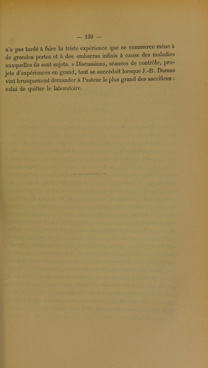 n’a pas tardé à faire la triste expérience que ce commerce mène à de grandes pertes et à des embarras infinis à cause des maladies auxquelles ils sont sujets. » Discussions, séances de contrôle, pro- jets d’expériences en grand, tout se succédait lorsque J.-B. Dumas vint brusquement demander à Pasteur le plus grand des sacrifices : celui de quitter le laboratoire.
