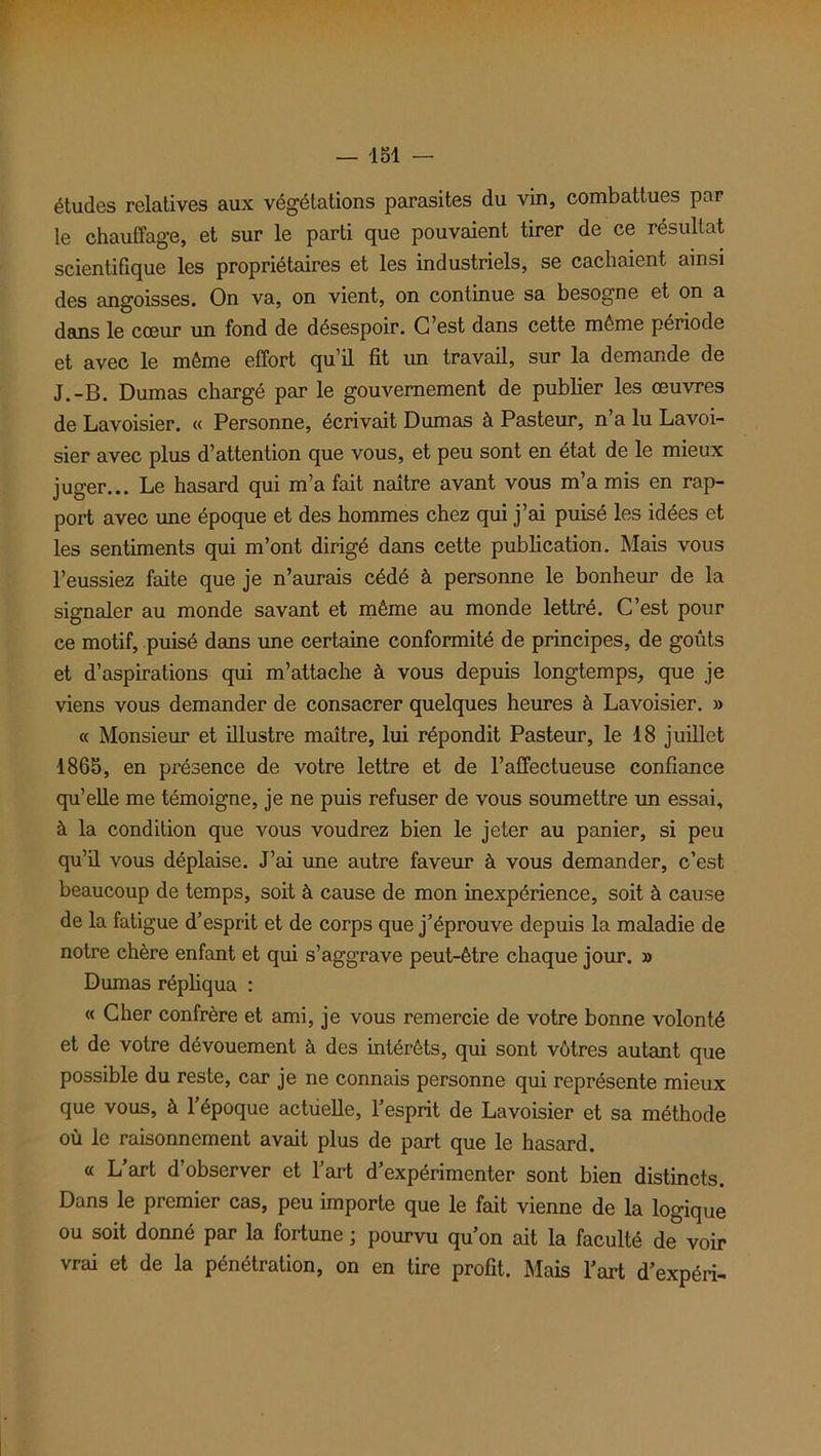 études relatives aux végétations parasites du vin, combattues par le chauffage, et sur le parti que pouvaient tirer de ce résultat scientifique les propriétaires et les industriels, se cachaient ainsi des angoisses. On va, on vient, on continue sa besogne et on a dans le coeur un fond de désespoir. G est dans cette même période et avec le même effort qu’il fit un travail, sur la demande de J.-B. Dumas chargé par le gouvernement de publier les œuvres de Lavoisier. « Personne, écrivait Dumas à Pasteur, n’a lu Lavoi- sier avec plus d’attention que vous, et peu sont en état de le mieux juger... Le hasard qui m’a fait naître avant vous m’a mis en rap- port avec une époque et des hommes chez qui j’ai puisé les idées et les sentiments qui m’ont dirigé dans cette publication. Mais vous l’eussiez faite que je n’aurais cédé à personne le bonheur de la signaler au monde savant et même au monde lettré. C’est pour ce motif, puisé dans une certaine conformité de principes, de goûts et d’aspirations qui m’attache à vous depuis longtemps, que je viens vous demander de consacrer quelques heures à Lavoisier. » « Monsieur et illustre maître, lui répondit Pasteur, le 18 juillet 1865, en présence de votre lettre et de l’affectueuse confiance qu’elle me témoigne, je ne puis refuser de vous soumettre un essai, à la condition que vous voudrez bien le jeter au panier, si peu qu’il vous déplaise. J’ai une autre faveur à vous demander, c’est beaucoup de temps, soit à cause de mon inexpérience, soit à cause de la fatigue d’esprit et de corps que j’éprouve depuis la maladie de notre chère enfant et qui s’aggrave peut-être chaque jour. » Dumas répliqua : « Cher confrère et ami, je vous remercie de votre bonne volonté et de votre dévouement à des intérêts, qui sont vôtres autant que possible du reste, car je ne connais personne qui représente mieux que vous, à l’époque actuelle, l’esprit de Lavoisier et sa méthode où le raisonnement avait plus de part que le hasard. « L’art d’observer et l’art d’expérimenter sont bien distincts. Dans le premier cas, peu importe que le fait vienne de la logique ou soit donné par la fortune ; pourvu qu’on ait la faculté de voir vrai et de la pénétration, on en tire profit. Mais l’art d’expéri-