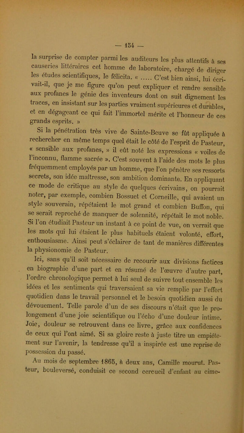 la surprise de compter parmi les auditeurs les plus attentifs à ses causeries littéraires cet homme de laboratoire, chargé de diriger les études scientifiques, le félicita. « C’est bien ainsi, lui écri- vait-il, que je me figure qu’on peut expliquer et rendre sensible aux profanes le génie des inventeurs dont on suit dignement les traces, en insistant sur les parties vraiment supérieures et durables, et en dégageant ce qui fait l’immortel mérite et l’honneur de ces grands esprits. » Si la pénétration très vive de Sainte-Beuve se fût appliquée à rechercher en même temps quel était le côté de l’esprit de Pasteur, « sensible aux profanes, » il eût noté les expressions « voiles de 1 inconnu, flamme sacrée ». C’est souvent à l’aide des mots le plus fréquemment employés par un homme, que l’on pénètre ses ressorts secrets, son idée maîtresse, son ambition dominante. En appliquant ce mode de critique au style de quelques écrivains, on pourrait noter, par exemple, combien Bossuet et Corneille, qui avaient un style souverain, répétaient le mot grand et combien Bufïbn, qui se serait reproché de manquer de solennité, répétait le mot noble. Si 1 on étudiait Pasteur un instant à ce point de vue, on verrait que les mots qui lui étaient le plus habituels étaient volonté, effort, enthousiasme. Ainsi peut s’éclairer de tant de manières différentes la physionomie de Pasteur. Ici, sans qu il soit nécessaire de recourir aux divisions factices en biographie d’une part et en résumé de l’œuvre d’autre part, l’ordre chronologique permet à lui seul de suivre tout ensemble les idées et les sentiments qui traversaient sa vie remplie par l’effort quotidien dans le travail personnel et le besoin quotidien aussi du dévouement. Telle parole d’un de ses discours n’était que le pro- longement d une joie scientifique ou l’écho d’une douleur intime. Joie, douleur se retrouvent dans ce livre, grâce aux confidences de ceux qui 1 ont aimé. Si sa gloire reste à juste titre un empiéte- ment sur 1 avenir, la tendresse qu’il a inspirée est une reprise de possession du passé. Au mois de septembre 1865, à deux ans, Camille mourut. Pas- teur, bouleversé, conduisit ce second cercueil d’enfant au cime-