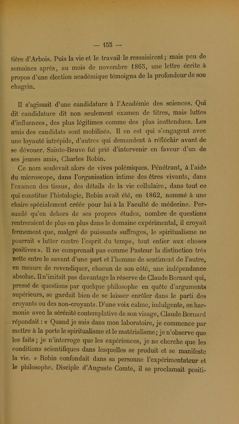 tière d’Arbois. Puis la vie et le travail le ressaisirent; mais peu de semaines après, au mois de novembre 1865, une lettre écrite à propos d’une élection académique témoigna de la profondeur de son chagrin. Il s’agissait d’une candidature à l’Académie des sciences. Qui dit candidature dit non seulement examen de titres, mais luttes d’influences, des plus légitimes comme des plus inattendues. Les amis des candidats sont mobilisés. Il en est qui s’engagent avec une loyauté intrépide, d’autres qui demandent à réfléchir avant de se dévouer. Sainte-Beuve fut prié d’intervenir en faveur d’un de ses jeunes amis, Charles Robin. Ce nom soulevait alors de vives polémiques. Pénétrant, à l’aide du microscope, dans l’organisation intime des êtres vivants, dans l’examen des tissus, des détails de la vie cellulaire, dans tout ce qui constitue l’histologie, Robin avait été, en 1862, nommé à une chaire spécialement créée pour lui à la Faculté de médecine. Per- suadé qu’en dehors de ses propres études, nombre de questions rentreraient de plus en plus dans le domaine expérimental, il croyait fermement que, malgré de puissants suffrages, le spiritualisme ne pourrait « lutter contre l’esprit du temps, tout entier aux choses positives». Il ne comprenait pas comme Pasteur la distinction très nette entre le savant d’une part et l’homme de sentiment de l’autre, en mesure de revendiquer, chacun de son côté, une indépendance absolue. Il n’imitait pas davantage la réserve de Claude Bernard qui, pressé de questions par quelque philosophe en quête d’arguments supérieurs, se gardait bien de se laisser enrôler dans le parti des croyants ou des non-croyants. D’une voix calme, indulgente, enhar- monie avec la sérénité contemplative de son visage, Claude Bernard répondait : « Quand je suis dans mon laboratoire, je commence par mettre à la porte le spiritualisme et le matérialisme; je n’observe que les faits; je n’interroge que les expériences, je ne cherche que les conditions scientifiques dans lesquelles se produit et se manifeste la vie. » Robin confondait dans sa personne l’expérimentateur et le philosophe. Disciple d’Auguste Comte, il se proclamait positi-