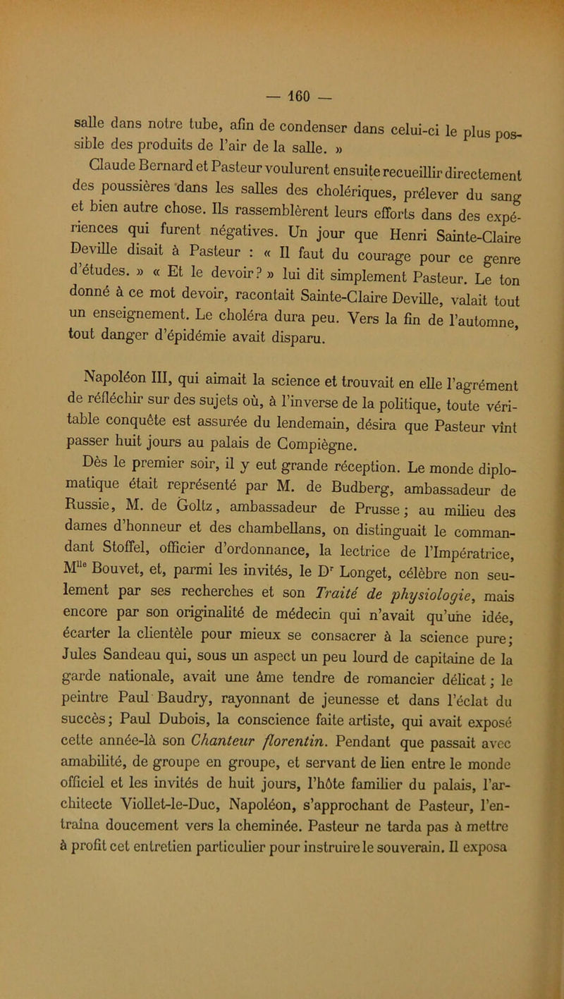 salle clans noire tube, afin de condenser dans celui-ci le plus pos- sible des produits de l’air de la salle. » Claude Bernard et Pasteur voulurent ensuite recueillir directement des poussières dans les salles des cholériques, prélever du sang et bien autre chose. Ils rassemblèrent leurs efforts dans des expé- riences qui furent négatives. Un jour que Henri Sainte-Claire Deville disait à Pasteur : « Il faut du courage pour ce genre d études. » « Et le devoir ? » lui dit simplement Pasteur. Le ton donné à ce mot devoir, racontait Sainte-Claire Deville, valait tout un enseignement. Le choléra dura peu. Vers la fin de l’automne, tout danger d’épidémie avait disparu. Napoléon III, qui aimait la science et trouvait en elle l’agrément de réfléchir sur des sujets où, à l’inverse de la politique, toute véri- table conquête est assurée du lendemain, désira que Pasteur vînt passer huit jours au palais de Compiègne. Dès le premier soir, il y eut grande réception. Le monde diplo- matique était représenté par M. de Budberg, ambassadeur de Russie, M. de Goltz, ambassadeur de Prusse ; au milieu des dames d honneur et des chambellans, on distinguait le comman- dant Stoffel, officier d’ordonnance, la lectrice de l’Impératrice, M110 Bouvet, et, parmi les invités, le Dr Longet, célèbre non seu- lement par ses recherches et son Traité de physiologie, mais encore par son originalité de médecin qui n’avait qu’une idée, écarter la clientèle pour mieux se consacrer à la science pure; Jules Sandeau qui, sous un aspect un peu lourd de capitaine de la garde nationale, avait une âme tendre de romancier délicat ; le peintre Paul Baudry, rayonnant de jeunesse et dans l’éclat du succès ; Paul Dubois, la conscience faite artiste, qui avait exposé celte année-là son Chanteur florentin. Pendant que passait avec amabilité, de groupe en groupe, et servant de lien entre le monde officiel et les invités de huit jours, l’hôte familier du palais, l’ar- chitecte Viollet-le-Duc, Napoléon, s’approchant de Pasteur, l’en- traîna doucement vers la cheminée. Pasteur ne tarda pas à mettre à profit cet entretien particulier pour instruire le souverain. 11 exposa