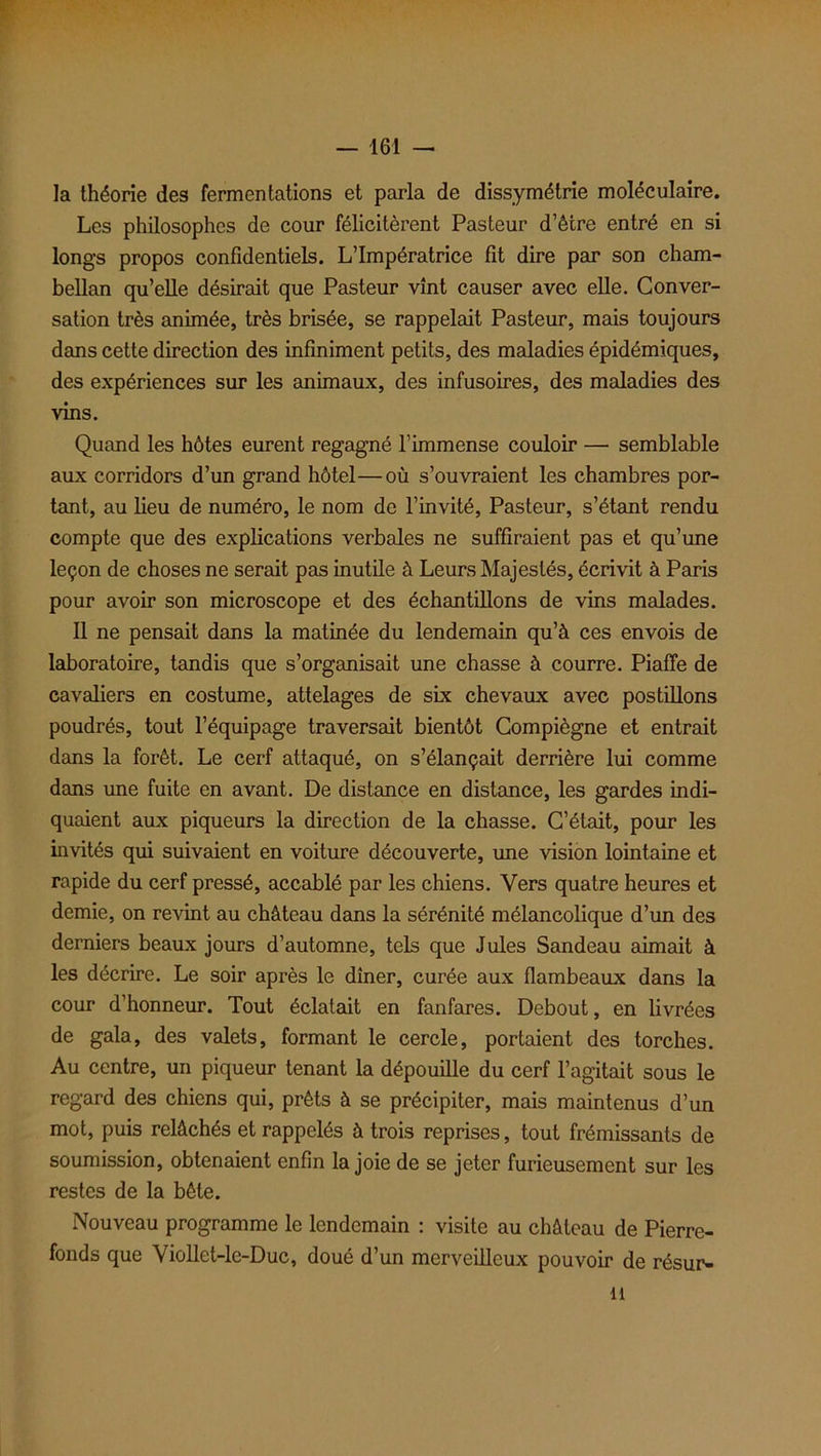 la théorie des fermentations et parla de dissymétrie moléculaire. Les philosophes de cour félicitèrent Pasteur d’être entré en si longs propos confidentiels. L’Impératrice fit dire par son cham- bellan qu’elle désirait que Pasteur vînt causer avec elle. Conver- sation très animée, très brisée, se rappelait Pasteur, mais toujours dans cette direction des infiniment petits, des maladies épidémiques, des expériences sur les animaux, des infusoires, des maladies des vins. Quand les hôtes eurent regagné l’immense couloir — semblable aux corridors d’un grand hôtel—où s’ouvraient les chambres por- tant, au lieu de numéro, le nom de l’invité, Pasteur, s’étant rendu compte que des explications verbales ne suffiraient pas et qu’une leçon de choses ne serait pas mutile à Leurs Majestés, écrivit à Paris pour avoir son microscope et des échantillons de vins malades. Il ne pensait dans la matinée du lendemain qu’à ces envois de laboratoire, tandis que s’organisait une chasse à courre. Piaffe de cavaliers en costume, attelages de six chevaux avec postillons poudrés, tout l’équipage traversait bientôt Compiègne et entrait dans la forêt. Le cerf attaqué, on s’élançait derrière lui comme dans une fuite en avant. De distance en distance, les gardes indi- quaient aux piqueurs la direction de la chasse. C’était, pour les invités qui suivaient en voiture découverte, une vision lointaine et rapide du cerf pressé, accablé par les chiens. Vers quatre heures et demie, on revint au château dans la sérénité mélancolique d’un des derniers beaux jours d’automne, tels que Jules Sandeau aimait à les décrire. Le soir après le dîner, curée aux flambeaux dans la cour d’honneur. Tout éclatait en fanfares. Debout, en livrées de gala, des valets, formant le cercle, portaient des torches. Au centre, un piqueur tenant la dépouille du cerf l’agitait sous le regard des chiens qui, prêts à se précipiter, mais maintenus d’un mot, puis relâchés et rappelés à trois reprises, tout frémissants de soumission, obtenaient enfin la joie de se jeter furieusement sur les restes de la bête. Nouveau programme le lendemain : visite au château de Pierre- fonds que Viollet-le-Duc, doué d’un merveilleux pouvoir de résur- 11