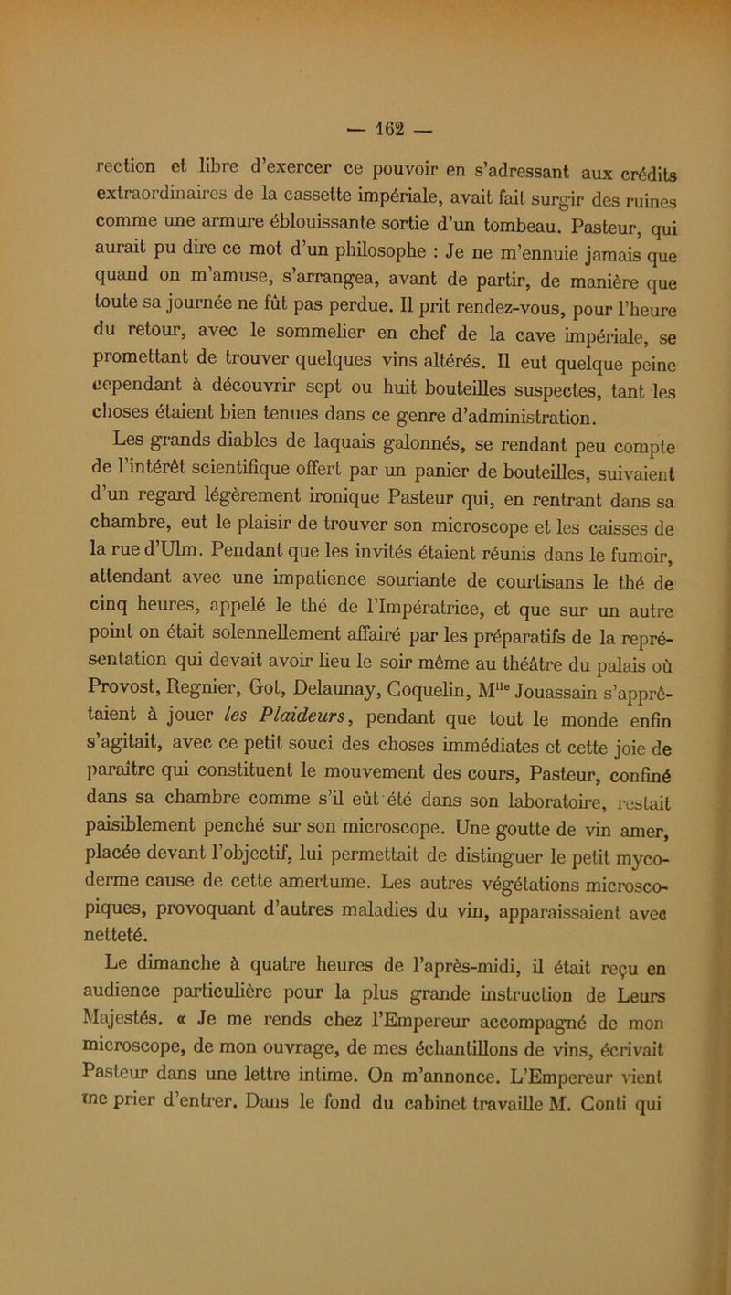 rection et libre d’exercer ce pouvoir en s’adressant aux crédits extraordinaires de la cassette impériale, avait fait surgir des ruines comme une armure éblouissante sortie d’un tombeau. Pasteur, qui aurait pu dire ce mot d un philosophe : Je ne m’ennuie jamais que quand on m amuse, s arrangea, avant de partir, de manière que toute sa journée ne fût pas perdue. Il prit rendez-vous, pour l’heure du retour, avec le sommelier en chef de la cave impériale, se promettant de trouver quelques vins altérés. Il eut quelque peine cependant à découvrir sept ou huit bouteilles suspectes, tant les choses étaient bien tenues dans ce genre d’administration. Les grands diables de laquais galonnés, se rendant peu compte de l’intérêt scientifique offert par un panier de bouteilles, suivaient d’un regard légèrement ironique Pasteur qui, en rentrant dans sa chambre, eut le plaisir de trouver son microscope et les caisses de la rue d’Ulm. Pendant que les invités étaient réunis dans le fumoir, attendant avec une impatience souriante de courtisans le thé de cinq heures, appelé le thé de l’Impératrice, et que sur un autre point on était solennellement affairé par les préparatifs de la repré- sentation qui devait avoir lieu le soir môme au théâtre du palais où Provost, Regnier, Got, Delaunay, Goquelin, Mlle Jouassain s’apprê- taient à jouer les Plciideuvs, pendant que tout le monde enfin s’agitait, avec ce petit souci des choses immédiates et cette joie de paraître qui constituent le mouvement des cours, Pasteur, confiné dans sa chambre comme s’il eût été dans son laboratoire, restait paisiblement penché sur son microscope. Une goutte de vin amer, placée devant l’objectif, lui permettait de distinguer le petit myco- derme cause de cette amertume. Les autres végétations microsco- piques, provoquant d’autres maladies du vin, apparaissaient avec netteté. Le dimanche à quatre heures de l’après-midi, il était reçu en audience particulière pour la plus grande instruction de Leurs Majestés. « Je me rends chez l’Empereur accompagné de mon microscope, de mon ouvrage, de mes échantillons de vins, écrivait Pasteur dans une lettre intime. On m’annonce. L'Empereur vient me prier d’entrer. Dans le fond du cabinet travaille M. Gonti qui