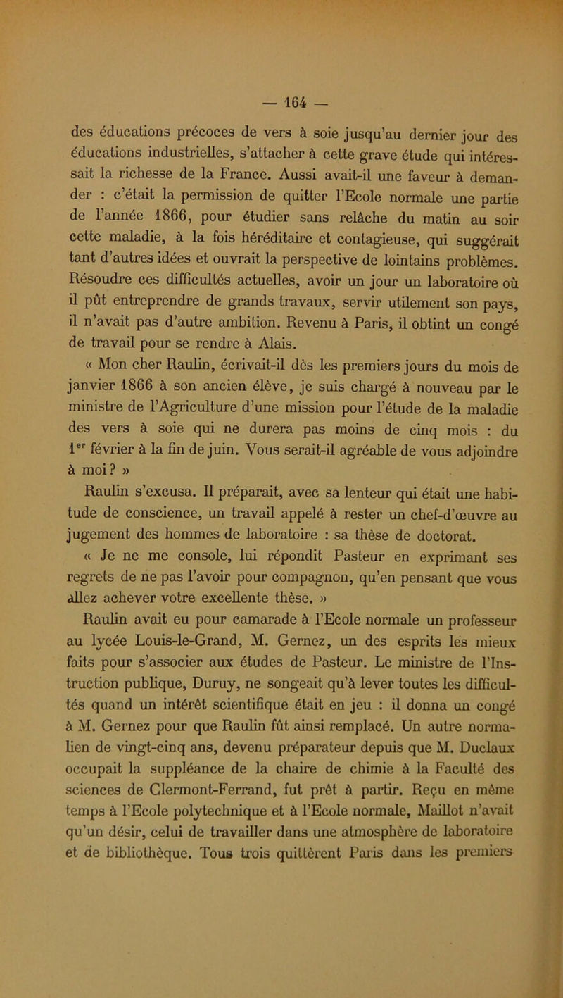 des éducations précoces de vers à soie jusqu’au dernier jour des éducations industrielles, s’attacher à cette grave étude qui intéres- sait la richesse de la France. Aussi avait-il une faveur à deman- der : c’était la permission de quitter l’Ecole normale une partie de l’année 1866, pour étudier sans relâche du matin au soir cette maladie, à la fois héréditaire et contagieuse, qui suggérait tant d’autres idées et ouvrait la perspective de lointains problèmes. Résoudre ces difficultés actuelles, avoir un jour un laboratoire où il pût entreprendre de grands travaux, servir utilement son pays, il n’avait pas d’autre ambition. Revenu à Paris, il obtint un congé de travail pour se rendre à Alais. « Mon cher Raulin, écrivait-il dès les premiers jours du mois de janvier 1866 à son ancien élève, je suis chargé à nouveau par le ministre de l’Agriculture d’une mission pour l’étude de la maladie des vers à soie qui ne durera pas moins de cinq mois : du 1er février à la fin de juin. Vous serait-il agréable de vous adjoindre à moi? » Raulin s’excusa. Il préparait, avec sa lenteur qui était une habi- tude de conscience, un travail appelé à rester un chef-d’œuvre au jugement des hommes de laboratoire : sa thèse de doctorat. « Je ne me console, lui répondit Pasteur en exprimant ses regrets de ne pas l’avoir pour compagnon, qu’en pensant que vous allez achever votre excellente thèse. » Raulin avait eu pour camarade à l’Ecole normale un professeur au lycée Louis-le-Grand, M. Gernez, un des esprits les mieux faits pour s’associer aux études de Pasteur. Le ministre de l'Ins- truction publique, Duruy, ne songeait qu’à lever toutes les difficul- tés quand un intérêt scientifique était en jeu : il donna un congé à M. Gernez pour que Raulin fût ainsi remplacé. Un autre norma- lien de vingt-cinq ans, devenu pi'éparateur depuis que M. Duclaux occupait la suppléance de la chaire de chimie à la Faculté des sciences de Clermont-Ferrand, fut prêt à partir. Reçu en même temps à l’Ecole polytechnique et à l’Ecole normale, Maillot n’avait qu’un désir, celui de travailler dans une atmosphère de laboratoire et de bibliothèque. Tous trois quittèrent Paris dans les premiers