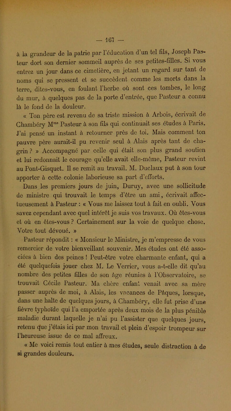 à la grandeur de la patrie par l’éducation d’un tel fds, Joseph Pas- teur dort son dernier sommeil auprès de ses petites-filles. Si vous entrez un jour dans ce cimetière, en jetant un regard sur tant de noms cpii se pressent et se succèdent comme les morts dans la terre, dites-vous, en foulant l’herbe où sont ces tombes, le long du mur, à quelques pas de la porte d’entrée, que Pasteur a connu là le fond de la douleur. « Ton père est revenu de sa triste mission à Arbois, écrivait de Chambéry Mme Pasteur à son fils qui continuait ses études à Paris. J’ai pensé un instant à retourner près de toi. Mais comment ton pauvre père aurait-il pu revenir seul à Alais après tant de cha- grin ? » Accompagné par celle qui était son plus grand soutien et lui redonnait le courage qu’elle avait elle-même, Pasteur revint au Pont-Gisquet. Il se remit au travail. M. Duclaux put à son tour apporter à cette colonie laborieuse sa part d’efforts. Dans les premiers jours de juin, Duruy, avec une sollicitude de ministre qui trouvait le temps d’être un ami, écrivait affec- tueusement à Pasteur : « Vous me laissez tout à fait en oubli. Vous savez cependant avec quel intérêt je suis vos travaux. Où êtes-vous et où en êtes-vous ? Certainement sur la voie de quelque chose. Votre tout dévoué. » Pasteur répondit : « Monsieur le Ministre, je m’empresse de vous remercier de votre bienveillant souvenir. Mes études ont été asso- ciées à bien des peines ! Peut-être votre charmante enfant, qui a été quelquefois jouer chez M. Le Verrier, vous a-t-elle dit qu’au nombre des petites filles de son âge réunies à l’Observatoire, se trouvait Cécile Pasteur. Ma chère enfant venait avec sa mère passer auprès de moi, à Alais, les vacances de Pâques, lorsque, dans une halte de quelques jours, à Chambéry, elle fut prise d’une fièvre typhoïde qui l’a emportée après deux mois de la plus pénible maladie durant laquelle je n’ai pu l’assister que quelques jours, retenu que j’étais ici par mon travail et plein d’espoir trompeur sur l’heureuse issue de ce mal affreux. « Me voici remis tout entier à mes études, seule distraction à de si grandes douleurs.