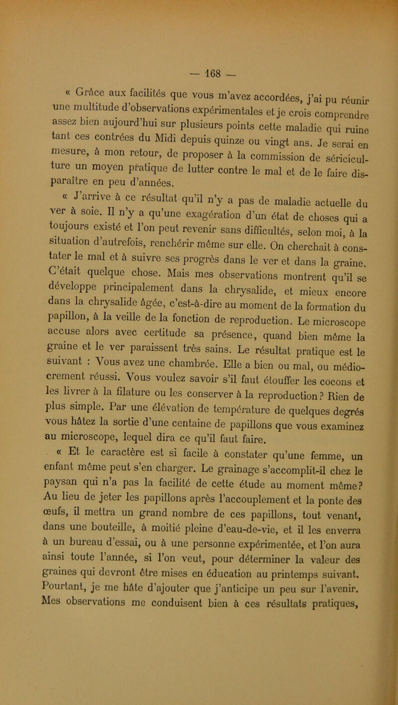 « Grâce aux facüités que vous m’avez accordées, j’ai pu réunir une multitude d’observations expérimentales et je crois comprendre assez bien aujourd’hui sur plusieurs points cette maladie qui ruine tant ces contrées du Midi depuis quinze ou vingt ans. Je serai en mesure, à mon retour, de proposer à la commission de séricicul- ture un moyen pratique de lutter contre le mal et de le faire dis- paraître en peu d’années. « J arrive à ce résultat qu’il n’y a pas de maladie actuelle du ver à soie. Il n’y a qu’une exagération d’un état de choses qui a toujours existé et l’on peut revenir sans difficultés, selon moi, à la situation d’autrefois, renchérir même sur elle. On cherchait à cons- tater le mal et à suivre ses progrès dans le ver et dans la graine. C’était quelque chose. Mais mes observations montrent qu’il se développe principalement dans la chrysalide, et mieux encore dans la chrysalide âgée, c’est-à-dire au moment de la formation du papillon, à la veille de la fonction de reproduction. Le microscope accuse alors avec certitude sa présence, quand bien même la graine et le ver paraissent très sains. Le résultat pratique est le suivant : Vous avez une chambrée. Elle a bien ou mal, ou médio- crement réussi. Vous voulez savoir s’il faut étouffer les cocons et les livrer à la filature ou les conserver à la reproduction ? Rien de plus simple. Par une élévation de température de quelques degrés vous hâtez la sortie d une centaine de papillons que vous examinez au microscope, lequel dira ce qu’il faut faire. « Et le caractère est si facile à constater qu’une femme, un enfant même peut s en charger. Le grainage s’accomplit-il chez le paysan qui n a pas la facilité de cette étude au moment même ? Au lieu de jeter les papillons après l’accouplement et la ponte des œufs, il mettra un grand nombre de ces papillons, tout venant, dans une bouteille, à moitié pleine d’eau-de-vie, et il les enverra à un bureau d’essai, ou à une personne expérimentée, et l’on aura ainsi toute 1 année, si l’on veut, pour déterminer la valeur des graines qui devront être mises en éducation au printemps suivant. Pourtant, je me hâte d’ajouter que j’anticipe un peu sur l’avenir. Mes observations me conduisent bien à ces résultats pratiques,