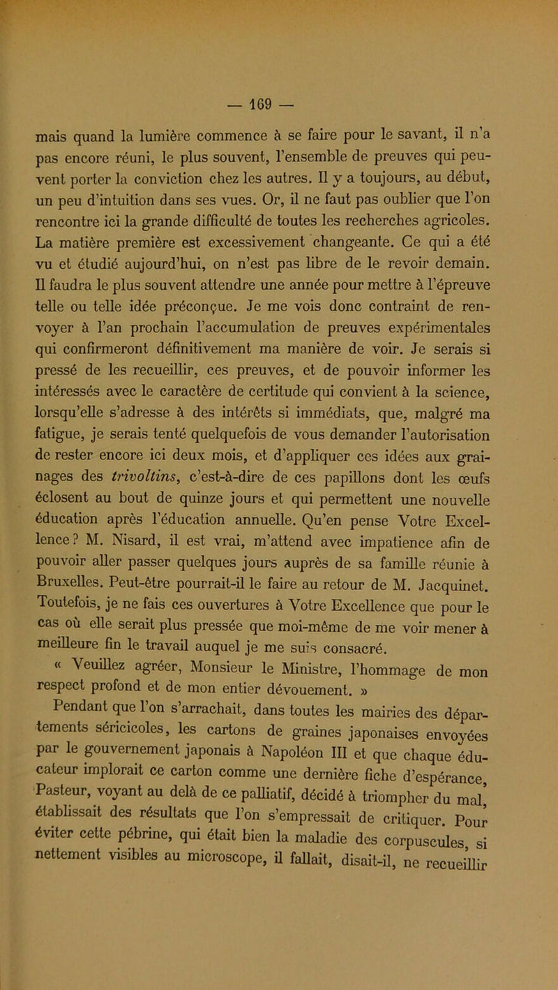 — 1G9 — mais quand la lumière commence à se faire pour le savant, il n’a pas encore réuni, le plus souvent, l’ensemble de preuves qui peu- vent porter la conviction chez les autres. Il y a toujours, au début, un peu d’intuition dans ses vues. Or, il ne faut pas oublier que l’on rencontre ici la grande difficulté de toutes les recherches agricoles. La matière première est excessivement changeante. Ce qui a été vu et étudié aujourd’hui, on n’est pas libre de le revoir demain. Il faudra le plus souvent attendre une année pour mettre à l’épreuve telle ou telle idée préconçue. Je me vois donc contraint de ren- voyer à l’an prochain l’accumulation de preuves expérimentales qui confirmeront définitivement ma manière de voir. Je serais si pressé de les recueillir, ces preuves, et de pouvoir informer les intéressés avec le caractère de certitude qui convient à la science, lorsqu’elle s’adresse à des intérêts si immédiats, que, malgré ma fatigue, je serais tenté quelquefois de vous demander l’autorisation de rester encore ici deux mois, et d’appliquer ces idées aux grai- nages des trivoltins, c’est-à-dire de ces papillons dont les œufs éclosent au bout de quinze jours et qui permettent une nouvelle éducation après l'éducation annuelle. Qu’en pense Votre Excel- lence? M. Nisard, il est vrai, m’attend avec impatience afin de pouvoir aller passer quelques jours auprès de sa famille réunie à Bruxelles. Peut-être pourrait-il le faire au retour de M. Jacquinet. Toutefois, je ne fais ces ouvertures à Votre Excellence que pour le cas où elle serait plus pressée que moi-même de me voir mener à meilleure fin le travail auquel je me suis consacré. « Veuillez agréer, Monsieur le Ministre, l’hommage de mon respect profond et de mon entier dévouement. » Pendant que 1 on s arrachait, dans toutes les mairies des dépar- tements séricicoles, les cartons de graines japonaises envoyées par le gouvernement japonais à Napoléon III et que chaque édu- cateur implorait ce carton comme une dernière fiche d’espérance Pasteur, voyant au delà de ce palliatif, décidé à triompher du mal! établissait des résultats que l’on s’empressait de critiquer. Pour éviter cette pébrine, qui était bien la maladie des corpuscules, si nettement visibles au microscope, il fallait, disait-il, ne recueillir