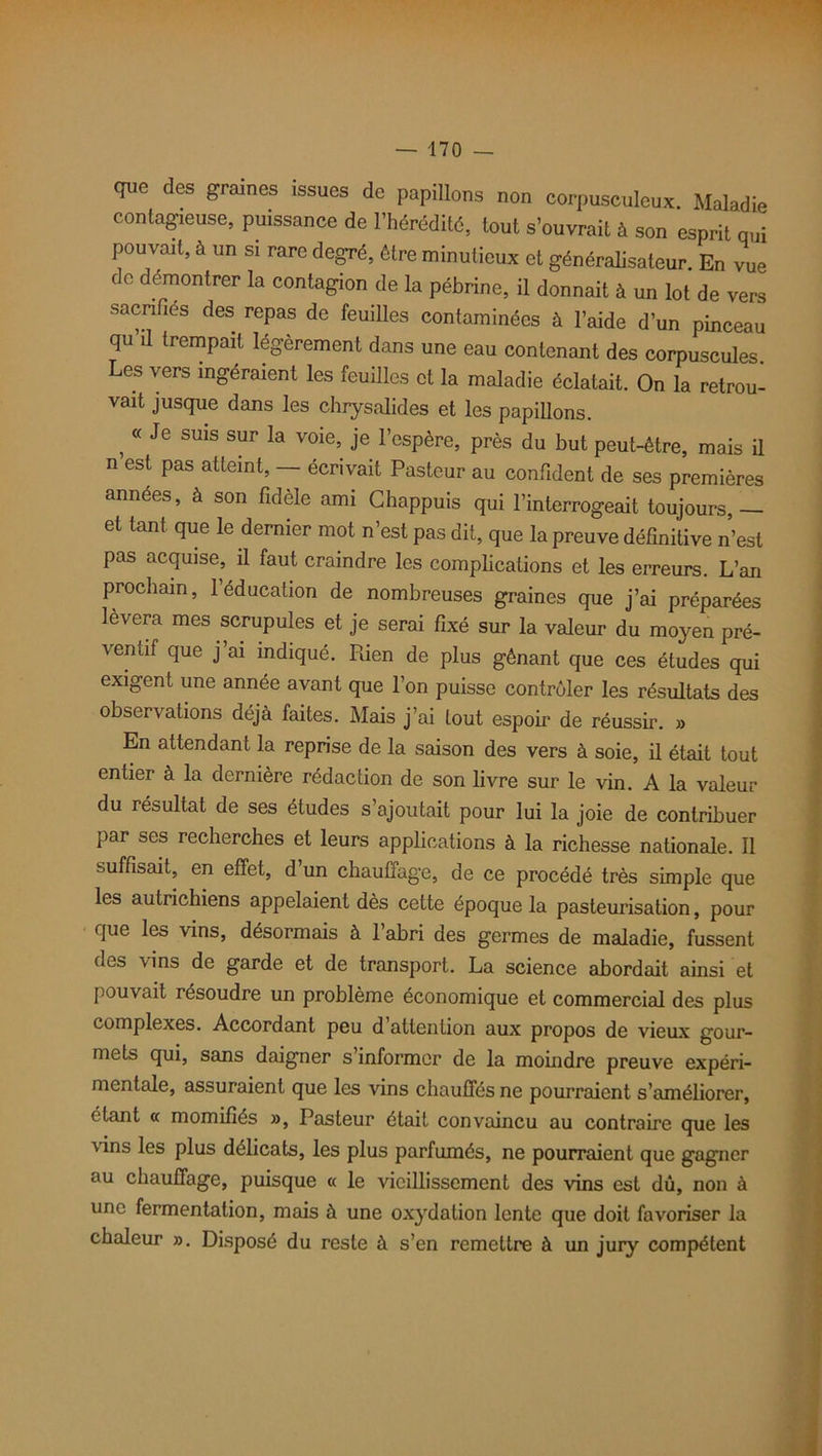 que des graines issues de papillons non corpusculeux. Maladie contagieuse, puissance de l’hérédité, tout s’ouvrait à son esprit qui pouvait, à un si rare degré, être minutieux et généralisateur. En vue c c démontrer la contagion de la pébrine, il donnait à un lot de vers sacrifiés des repas de feuilles contaminées à l’aide d’un pinceau qu il trempait légèrement dans une eau contenant des corpuscules Les vers ingéraient les feuilles et la maladie éclatait. On la retrou- vait jusque dans les chrysalides et les papillons. , <( Je SU1S sur la voie> Je l’espère, près du but peut-être, mais il n est pas atteint, — écrivait Pasteur au confident de ses premières années, à son fidèle ami Chappuis qui l’interrogeait toujours,— et tant que le dernier mot n’est pas dit, que la preuve définitive n’est pas acquise, ü faut craindre les complications et les erreurs. L’an prochain, 1 éducation de nombreuses graines que j’ai préparées lèvera mes scrupules et je serai fixé sur la valeur du moyen pré- ventif que j’ai indiqué. Pden de plus gênant que ces études qui exigent une année avant que l’on puisse contrôler les résultats des observations déjà faites. Mais j’ai tout espoir de réussir. » En attendant la reprise de la saison des vers à soie, il était tout entier à la dernière rédaction de son livre sur le vin. A la valeur du résultat de ses études s ajoutait pour lui la joie de contribuer par ses recherches et leurs applications à la richesse nationale. Il suffisait, en effet, d’un chauffage, de ce procédé très simple que les autrichiens appelaient dès cette époque la pasteurisation, pour que les vins, désormais à 1 abri des germes de maladie, fussent des vins de garde et de transport. La science abordait ainsi et pouvait résoudre un problème économique et commercial des plus complexes. Accordant peu d’attention aux propos de vieux gour- mets qui, sans daigner s informer de la moindre preuve expéri- mentale, assuraient que les vins chauffés ne pourraient s’améliorer, étant « momifiés », Pasteur était convaincu au contraire que les vins les plus délicats, les plus parfumés, ne pourraient que gagner au chauffage, puisque « le vieillissement des vins est dû, non à une fermentation, mais à une oxydation lente que doit favoriser la chaleur ». Disposé du reste à s’en remettre à un jury compétent