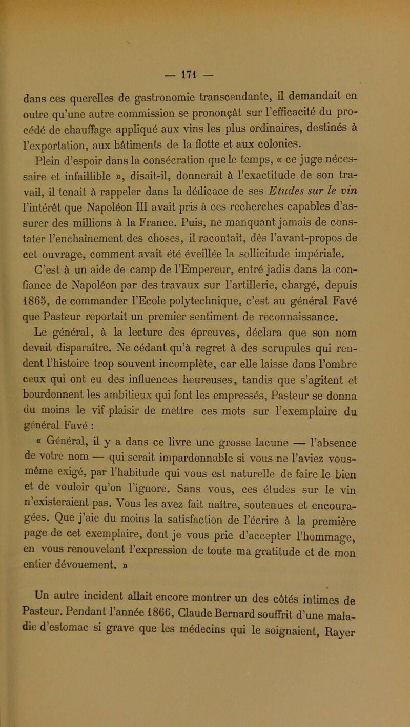 dans ces querelles de gastronomie transcendante, il demandait en outre qu’une autre commission se prononçât sur l’efficacité du pro- cédé de chauffage appliqué aux vins les plus ordinaires, destinés à l’exportation, aux bâtiments de la flotte et aux colonies. Plein d’espoir dans la consécration que le temps, « ce juge néces- saire et infaillible », disait-il, donnerait à l’exactitude de son tra- vail, il tenait à rappeler dans la dédicace de ses Etudes sur le vin l’intérêt que Napoléon III avait pris à ces recherches capables d’as- surer des millions à la France. Puis, ne manquant jamais de cons- tater l’enchaînement des choses, il racontait, dès l’avant-propos de cet ouvrage, comment avait été éveillée la sollicitude impériale. C’est à un aide de camp de l’Empereur, entré jadis dans la con- fiance de Napoléon par des travaux sur l’artillerie, chargé, depuis 1865, de commander l’Ecole polytechnique, c’est au général Favé que Pasteur reportait un premier sentiment de reconnaissance. Le général, à la lecture des épreuves, déclara que son nom devait disparaître. Ne cédant qu’à regret à des scrupules qui ren- dent l’histoire trop souvent incomplète, car elle laisse dans l’ombre ceux qui ont eu des influences heureuses, tandis que s’agitent et bourdonnent les ambitieux qui font les empressés, Pasteur se donna du moins le vif plaisir de mettre ces mots sur l’exemplaire du général Favé : « Général, il y a dans ce livre une grosse lacune — l’absence de votre nom — qui serait impardonnable si vous ne l’aviez vous- mème exigé, par l’habitude qui vous est naturelle de faire le bien et de vouloir qu’on l’ignore. Sans vous, ces études sur le vin n existeraient pas. Vous les avez fait naître, soutenues et encoura- gées. Que j aie du moins la satisfaction de l’écrire à la première page de cet exemplaire, dont je vous prie d’accepter l’hommage, en vous renouvelant l’expression de toute ma gratitude et de mon entier dévouement. » Un autre incident allait encore montrer un des côtés intimes de Pasteur. Pendant l’année 186G, Claude Bernard souffrit d’une mala- die d’estomac si grave que les médecins qui le soignaient, Rayer