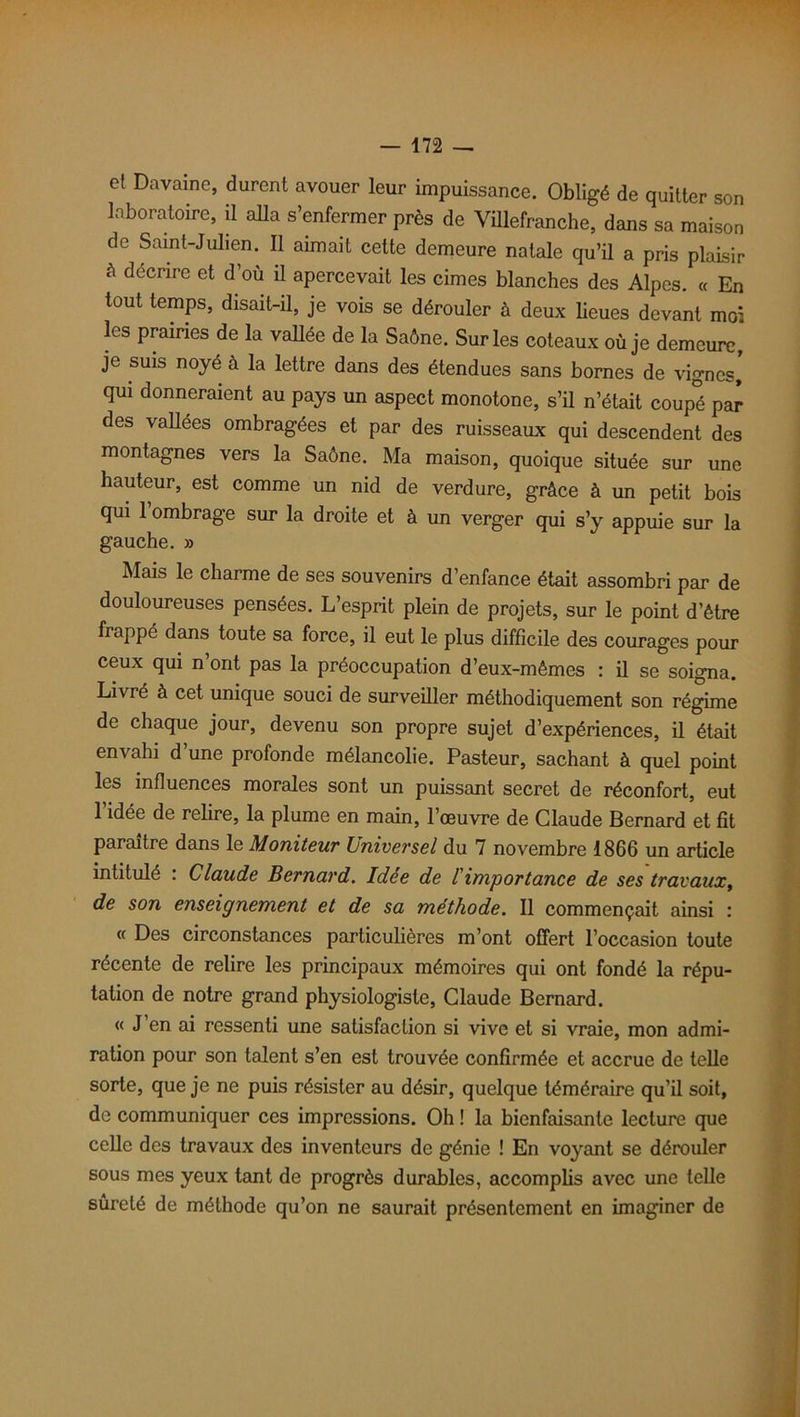 et Davaine, durent avouer leur impuissance. Obligé de quitter son laboratoire, il alla s’enfermer près de Vülefranche, dans sa maison de Saint-Julien. Il aimait cette demeure natale qu’il a pris plaisir à décrire et d’où il apercevait les cimes blanches des Alpes. « En tout temps, disait-il, je vois se dérouler à deux lieues devant moi les prairies de la vallée de la Saône. Sur les coteaux où je demeure, je suis noyé à la lettre dans des étendues sans bornes de vignes, qui donneraient au pays un aspect monotone, s’il n’était coupé par des vallées ombragées et par des ruisseaux qui descendent des montagnes vers la Saône. Ma maison, quoique située sur une hauteur, est comme un nid de verdure, grâce à un petit bois qui 1 ombrage sur la droite et à un verger qui s’y appuie sur la gauche. » Mais le charme de ses souvenirs d’enfance était assombri par de douloureuses pensées. L’esprit plein de projets, sur le point d’être frappé dans toute sa force, il eut le plus difficile des courages pour ceux qui n ont pas la préoccupation d’eux-mêmes : il se soigna. Livré à cet unique souci de surveiller méthodiquement son régime de chaque jour, devenu son propre sujet d’expériences, il était envahi d’une profonde mélancolie. Pasteur, sachant à quel point les influences morales sont un puissant secret de réconfort, eut l’idée de relire, la plume en main, l’œuvre de Claude Bernard et fit paraître dans le Moniteur Universel du 7 novembre 1866 un article intitulé : Claude Bernard. Idée de l'importance de ses travaux, de son enseignement et de sa méthode. Il commençait ainsi : « Des circonstances particulières m’ont offert l’occasion toute récente de relire les principaux mémoires qui ont fondé la répu- tation de notre grand physiologiste, Claude Bernard. « J en ai ressenti une satisfaction si vive et si vraie, mon admi- ration pour son talent s’en est trouvée confirmée et accrue de telle sorte, que je ne puis résister au désir, quelque téméraire qu’il soit, de communiquer ces impressions. Oh ! la bienfaisante lecture que celle des travaux des inventeurs de génie ! En voyant se dérouler sous mes yeux tant de progrès durables, accomplis avec une telle sûreté de méthode qu’on ne saurait présentement en imaginer de