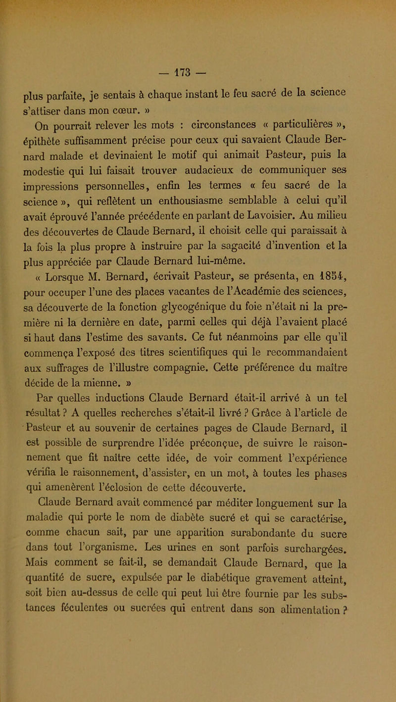 plus parfaite, je sentais à chaque instant le feu sacré de la science s’attiser dans mon cœur. » On pourrait relever les mots : circonstances « particulières », épithète suffisamment précise pour ceux qui savaient Claude Ber- nard malade et devinaient le motif qui animait Pasteur, puis la modestie qui lui faisait trouver audacieux de communiquer ses impressions personnelles, enfin les termes « feu sacré de la science», qui reflètent un enthousiasme semblable à celui qu’il avait éprouvé l’année précédente en parlant de Lavoisier. Au milieu des découvertes de Claude Bernard, il choisit celle qui paraissait à la fois la plus propre à instruire par la sagacité d’invention et la plus appréciée par Claude Bernard lui-même. « Lorsque M. Bernard, écrivait Pasteur, se présenta, en 1854, pour occuper l’une des places vacantes de l’Académie des sciences, sa découverte de la fonction glycogénique du foie n’était ni la pre- mière ni la dernière en date, parmi celles qui déjà l’avaient placé si haut dans l’estime des savants. Ce fut néanmoins par elle qu’il commença l’exposé des titres scientifiques qui le recommandaient aux suffrages de l’illustre compagnie. Cette préférence du maître décide de la mienne. » Par quelles inductions Claude Bernard était-il arrivé à un tel résultat ? A quelles recherches s’était-il livré ? Grâce à l’article de Pasteur et au souvenir de certaines pages de Claude Bernard, il est possible de surprendre l’idée préconçue, de suivre le raison- nement que fit naître cette idée, de voir comment l’expérience vérifia le raisonnement, d’assister, en un mot, à toutes les phases qui amenèrent l’éclosion de cette découverte. Claude Bernard avait commencé par méditer longuement sur la maladie qui porte le nom de diabète sucré et qui se caractérise, comme chacun sait, par une apparition surabondante du sucre dans tout l’organisme. Les urines en sont parfois surchargées. Mais comment se fait-il, se demandait Claude Bernard, que la quantité de sucre, expulsée par le diabétique gravement atteint, soit bien au-dessus de celle qui peut lui être fournie par les subs- tances féculentes ou sucrées qui entrent dans son alimentation ?