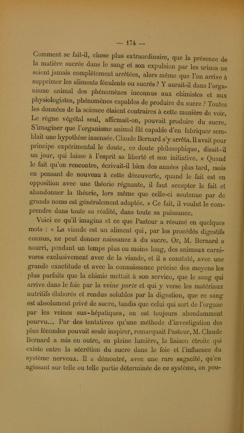 Comment se fait-il, chose plus extraordinaire, que la présence de la matière sucrée dans le sang et son expulsion par les urines ne soient jamais complètement arrêtées, alors même que l’on arrive à supprimer les aliments féculents ou sucrés ? Y aurait-il dans l’orga- nisme animal des phénomènes inconnus aux chimistes et aux physiologistes, phénomènes capables de produire du sucre ? Toutes les données de la science étaient contraires à cette manière de voir. Le règne végétal seul, affirmait-on, pouvait produire du sucre. S’imaginer que l’organisme animal fût capable d’en fabriquer sem- blait une hypothèse insensée. Claude Bernard s’y arrêta. Il avait pour principe expérimental le doute, ce doute philosophique, disait-il un jour, qui laisse à l’esprit sa liberté et son initiative. « Quand le fait qu’on rencontre, écrivait-il bien des années plus tard, mais en pensant de nouveau à cette découverte, quand le fait est en opposition avec une théorie régnante, il faut accepter le fait et abandonner la théorie, lors même que celle-ci soutenue par de grands noms est généralement adoptée. » Ce fait, il voulut le com- prendre dans toute sa réalité, dans toute sa puissance. \oici ce qu’il imagina et ce que Pasteur a résumé en quelques mots : « La viande est un aliment qui, par les procédés digestifs connus, ne peut donner naissance à du sucre. Or, M. Bernard a nourri, pendant un temps plus ou moins long, des animaux carni- vores exclusivement avec de la viande, et il a constaté, avec une grande exactitude et avec la connaissance précise des moyens les plus parfaits que la chimie mettait à son service, que le sang qui arrive dans le foie par la veine porte et qui y verse les matériaux nutritifs élaborés et rendus solubles par la digestion, que ce sang est absolument privé de sucre, tandis que celui qui sort de l’organe par les veines sus-hépatiques, en est toujours abondamment pourvu... Par des tentatives qu’une méthode d’investigation des plus fécondes pouvait seule inspirer, remarquait Pasteur, M. Claude Bernard a mis en outre, en pleine lumière, la liaison étroite qui existe entre la sécrétion du sucre dans le foie et l’influence du système nerveux. 11 a démontré, avec une rare sagacité, qu’en agissant sur telle ou telle partie déterminée de ce système, on pou-