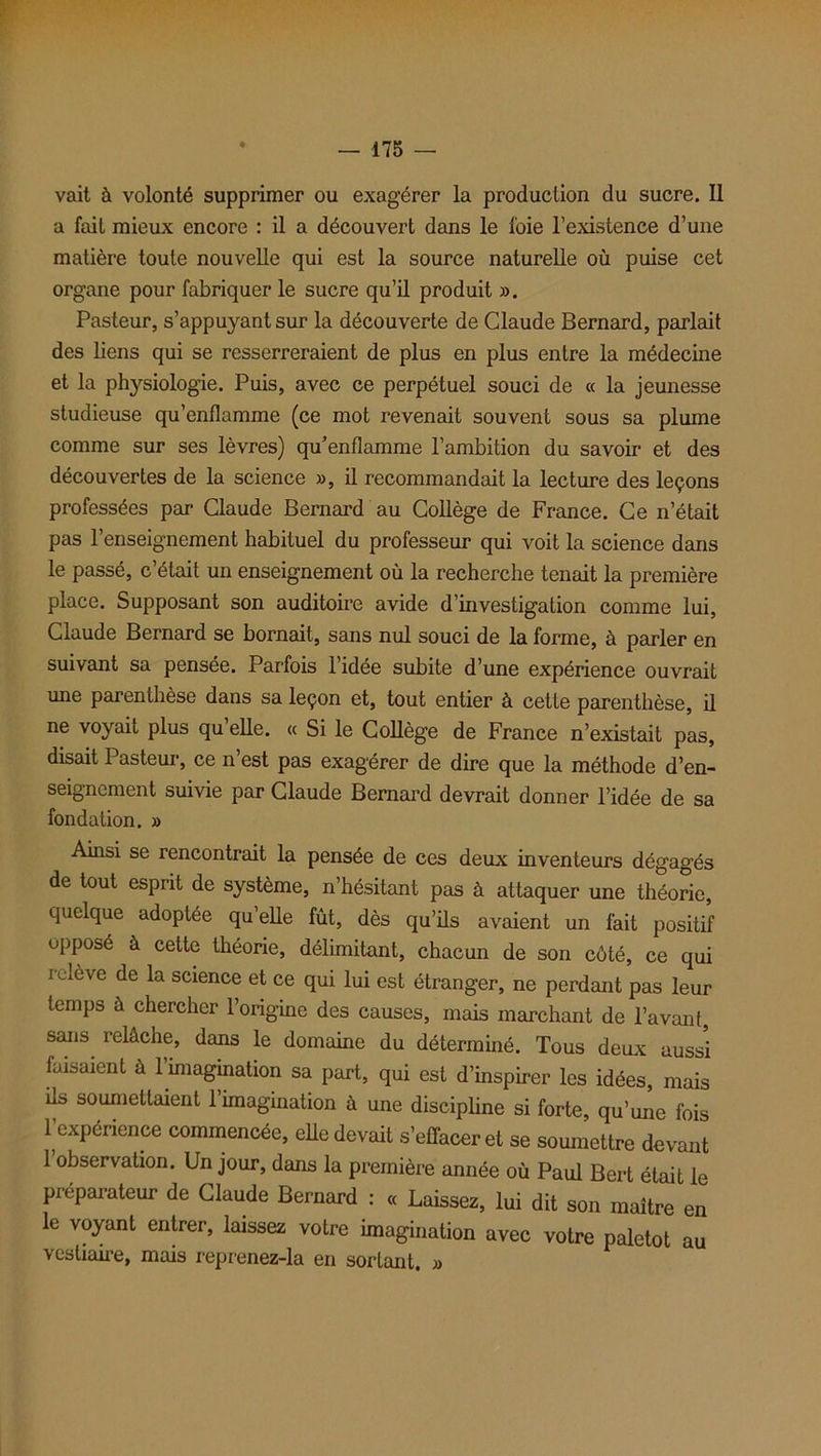 vait à volonté supprimer ou exagérer la production du sucre. Il a fait mieux encore : il a découvert dans le foie l’existence d’une matière toute nouvelle qui est la source naturelle où puise cet organe pour fabriquer le sucre qu’il produit ». Pasteur, s’appuyant sur la découverte de Claude Bernard, parlait des liens qui se resserreraient de plus en plus entre la médecine et la physiologie. Puis, avec ce perpétuel souci de « la jeunesse studieuse qu’enflamme (ce mot revenait souvent sous sa plume comme sur ses lèvres) qu’enflamme l’ambition du savoir et des découvertes de la science », il recommandait la lecture des leçons professées par Claude Bernard au Collège de France. Ce n’était pas l’enseignement habituel du professeur qui voit la science dans le passé, c’était un enseignement où la recherche tenait la première place. Supposant son auditoire avide d’investigation comme lui, Claude Bernard se bornait, sans nul souci de la forme, à parler en suivant sa pensée. Parfois 1 idee subite d’une expérience ouvrait une parenthèse dans sa leçon et, tout entier à cette parenthèse, il ne voyait plus qu’elle. « Si le Collège de France n’existait pas, disait Pasteur, ce n’est pas exagérer de dire que la méthode d’en- seignement suivie par Claude Bernard devrait donner l’idée de sa fondation. » Ainsi se rencontrait la pensée de ces deux inventeurs dégagés de tout esprit de système, n’hésitant pas à attaquer une théorie, quelque adoptée qu’elle fût, dès qu’ils avaient un fait positif opposé à cette théorie, délimitant, chacun de son côté, ce qui relève de la science et ce qui lui est étranger, ne perdant pas leur temps à chercher l’origine des causes, mais marchant de l’avant, sans relâche, dans le domaine du déterminé. Tous deux aussi faisaient à l’imagination sa part, qui est d’inspirer les idées, mais ils soumettaient l’imagination à une discipline si forte, qu’une fois l’expérience commencée, elle devait s’effacer et se soumettre devant l’observation. Un jour, dans la première année où Paul Bert était le préparateur de Claude Bernard : « Laissez, lui dit son maître en le voyant entrer, laissez votre imagination avec votre paletot au vestiaire, mais reprenez-la en sortant. »