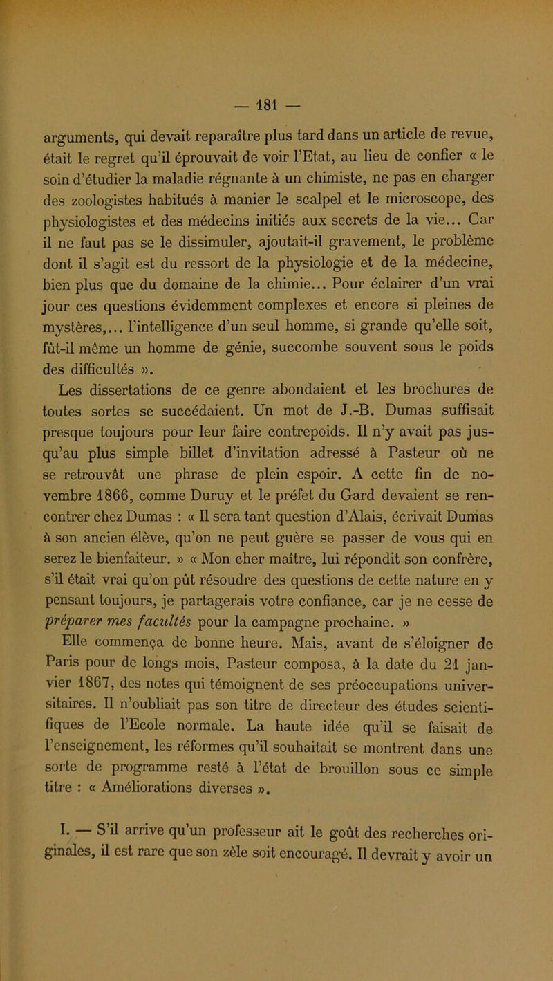 — 481 arguments, qui devait reparaître plus tard dans un article de revue, était le regret qu’il éprouvait de voir l’Etat, au lieu de confier « le soin d’étudier la maladie régnante à un chimiste, ne pas en charger des zoologistes habitués à manier le scalpel et le microscope, des physiologistes et des médecins initiés aux secrets de la vie... Car il ne faut pas se le dissimuler, ajoutait-il gravement, le problème dont il s’agit est du ressort de la physiologie et de la médecine, bien plus que du domaine de la chimie... Pour éclairer d’un vrai jour ces questions évidemment complexes et encore si pleines de mystères,... l’intelligence d’un seul homme, si grande qu’elle soit, fût-il même un homme de génie, succombe souvent sous le poids des difficultés ». Les dissertations de ce genre abondaient et les brochures de toutes sortes se succédaient. Un mot de J.-B. Dumas suffisait presque toujours pour leur faire contrepoids. Il n’y avait pas jus- qu’au plus simple billet d’invitation adressé à Pasteur où ne se retrouvât une phrase de plein espoir. A cette fin de no- vembre 1866, comme Duruy et le préfet du Gard devaient se ren- contrer chez Dumas : « Il sera tant question d’Alais, écrivait Dumas à son ancien élève, qu’on ne peut guère se passer de vous qui en serez le bienfaiteur. » « Mon cher maître, lui répondit son confrère, s’il était vrai qu’on pût résoudre des questions de cette nature en y pensant toujours, je partagerais votre confiance, car je ne cesse de préparer mes facultés pour la campagne prochaine. » Elle commença de bonne heure. Mais, avant de s’éloigner de Paris pour de longs mois. Pasteur composa, à la date du 21 jan- vier 1867, des notes qui témoignent de ses préoccupations univer- sitaires. Il n’oubliait pas son titre de directeur des études scienti- fiques de l’Ecole normale. La haute idée qu’il se faisait de l’enseignement, les réformes qu’il souhaitait se montrent dans une sorte de programme resté à l’état de brouillon sous ce simple titre : « Améliorations diverses ». I. — S’il arrive qu’un professeur ait le goût des recherches ori- ginales, il est rare que son zèle soit encouragé. Il devrait y avoir un