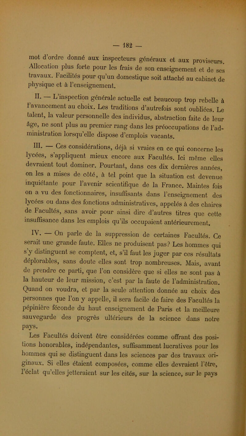 mot d’ordre donné aux inspecteurs généraux et aux proviseurs. Allocation plus forte pour les frais de son enseignement et de ses travaux. Facilités pour qu’un domestique soit attaché au cabinet de physique et à l’enseignement. II* ~ L’inspection générale actuelle est beaucoup trop rebelle à 1 avancement au choix. Les traditions d’autrefois sont oubliées. Le talent, la valeur personnelle des individus, abstraction faite de leur âge, ne sont plus au premier rang dans les préoccupations de l’ad- ministration lorsqu’elle dispose d’emplois vacants. III* ^es considérations, déjà si vraies en ce qui concerne les lycées, s’appliquent mieux encore aux Facultés. Ici môme elles devraient tout dominer. Pourtant, dans ces dix dernières années, on les a mises de côté, à tel point que la situation est devenue inquiétante pour l’avenir scientifique de la France. Maintes fois on a vu des fonctionnaires, insuffisants dans l’enseignement des lycées ou dans des fonctions administratives, appelés à des chaires de Facultés, sans avoir pour ainsi dire d’autres titres que cette insuffisance dans les emplois qu ils occupaient antérieurement. IV* — On parle de la suppression de certaines Facultés. Ce serait une grande faute. Elles ne produisent pas? Les hommes qui s y distinguent se comptent, et, s’il faut les juger par ces résultats déplorables, sans doute elles sont trop nombreuses. Mais, avant de prendre ce parti, que l’on considère que si elles ne sont pas à la hauteur de leur mission, c’est par la faute de l’administration. Quand on voudra, et par la seule attention donnée au choix des personnes que l’on y appelle, il sera facile de faire des Facultés la pépinière féconde du haut enseignement de Paris et la meilleure sauvegarde des progrès ultérieurs de la science dans notre pays. Les Facultés doivent être considérées comme offrant des posi- tions honorables, indépendantes, suffisamment lucratives pour les hommes qui se distinguent dans les sciences par des travaux ori- ginaux. Si elles étaient composées, comme elles devraient l’être, 1 éclat qu’elles jetteraient sur les cités, sur la science, sur le pays