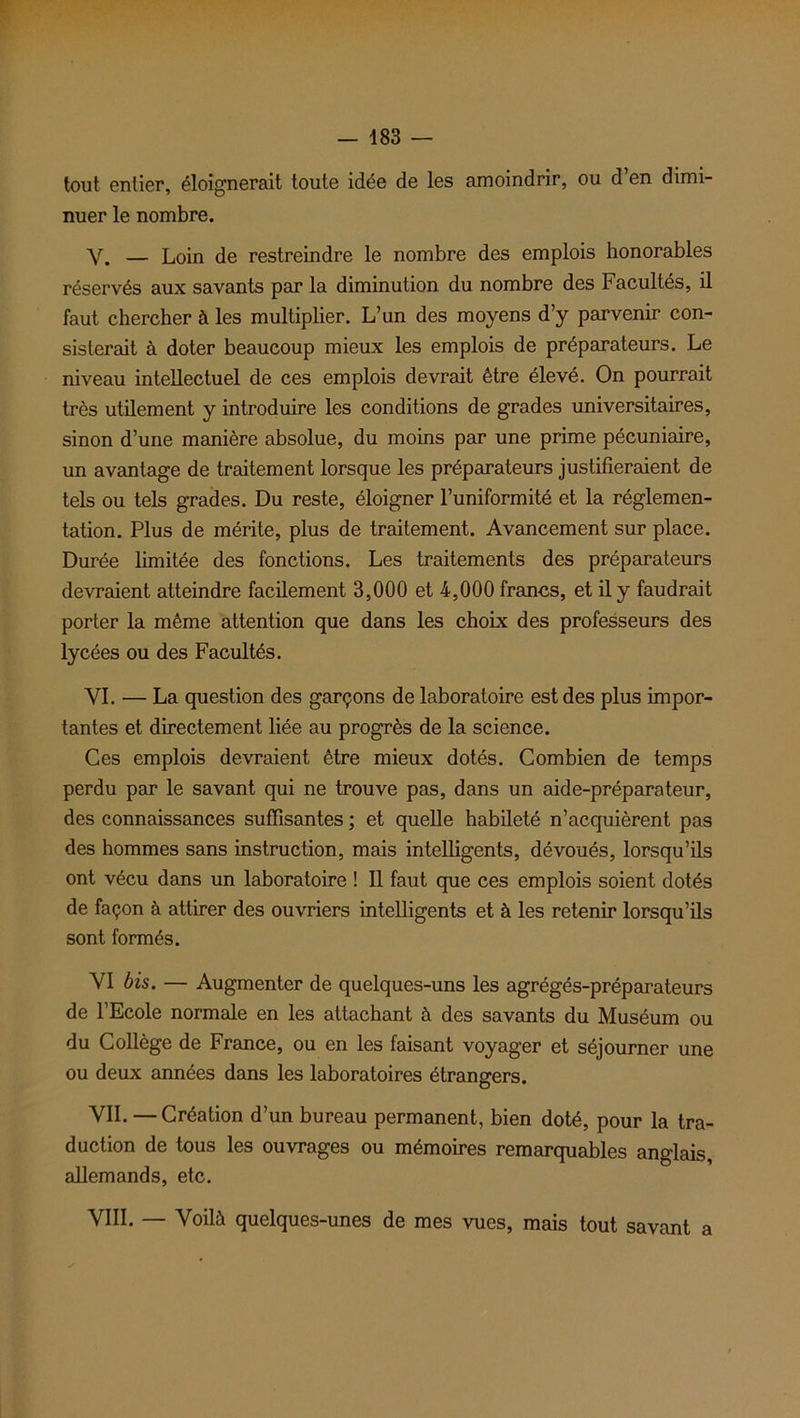 tout entier, éloignerait toute idée de les amoindrir, ou d en dimi- nuer le nombre. Y. — Loin de restreindre le nombre des emplois honorables réservés aux savants par la diminution du nombre des Facultés, il faut chercher à les multiplier. L’un des moyens d’y parvenir con- sisterait à doter beaucoup mieux les emplois de préparateurs. Le niveau intellectuel de ces emplois devrait être élevé. On pourrait très utilement y introduire les conditions de grades universitaires, sinon d’une manière absolue, du moins par une prime pécuniaire, un avantage de traitement lorsque les préparateurs justifieraient de tels ou tels grades. Du reste, éloigner l’uniformité et la réglemen- tation. Plus de mérite, plus de traitement. Avancement sur place. Durée limitée des fonctions. Les traitements des préparateurs devraient atteindre facilement 3,000 et 4,000 francs, et il y faudrait porter la même attention que dans les choix des professeurs des lycées ou des Facultés. VI. — La question des garçons de laboratoire est des plus impor- tantes et directement liée au progrès de la science. Ces emplois devraient être mieux dotés. Combien de temps perdu par le savant qui ne trouve pas, dans un aide-préparateur, des connaissances suffisantes ; et quelle habileté n’acquièrent pas des hommes sans instruction, mais intelligents, dévoués, lorsqu’ils ont vécu dans un laboratoire ! Il faut que ces emplois soient dotés de façon à attirer des ouvriers intelligents et à les retenir lorsqu’ils sont formés. VI bis. — Augmenter de quelques-uns les agrégés-préparateurs de l’Ecole normale en les attachant à des savants du Muséum ou du Collège de France, ou en les faisant voyager et séjourner une ou deux années dans les laboratoires étrangers. VII. — Création d’un bureau permanent, bien doté, pour la tra- duction de tous les ouvrages ou mémoires remarquables anglais, allemands, etc. VIII. — Voilà quelques-unes de mes vues, mais tout savant a