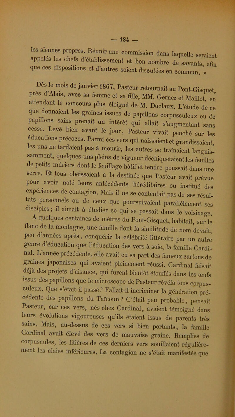 les siennes propres. Réunir une commission dans laquelle seraient appelés les chefs d établissement et bon nombre de savants, afin que ces disposions et d’autres soient discutées en commun. » Des le mois de janvier 1867, Pasteur retournait au Pont-Gisquet près d Alais, avec sa femme et sa fille, MM. Gernez et Maillot en attendant le concours plus éloigné de M. Duclaux. L’étude de ce que donnaient les graines issues de papillons corpusculeux ou de papillons sains prenait un intérêt qui allait s’augmentant sans cesse. Leve bien avant le jour, Pasteur vivait penché sur les éducations précoces. Parmi ces vers qui naissaient et grandissaient les uns ne tardaient pas à mourir, les autres se traînaient lan«uisl samment, quelques-uns pleins de vigueur déchiquetaient les feuilles de petits mûriers dont le feuillage hâtif et tendre poussait dans une serre. Et tous obéissaient à la destinée que Pasteur avait prévue pour avoir noté leurs antécédents héréditaires ou institué des expériences de contagion. Mais il ne se contentait pas de ses résul- tats personnels ou de ceux que poursuivaient parallèlement ses disciples ; il aimait à étudier ce qui se passait dans le voisinai A quelques centaines de mètres du Pont-Gisquet, habitait, sur le flanc de la montagne, une famille dont la similitude de nom devait, peu d’années après, conquérir la célébrité littéraire par un autre genre d éducation que l’éducation des vers à soie, la famille Cardi- nal. L année précédente, elle avait eu sa part des fameux cartons de graines japonaises qui avaient pleinement réussi. Cardinal faisait déjà des projets d’aisance, qui furent bientôt étouffés dans les œufs issus des papillons que le microscope de Pasteur révéla tous corpus- culeux. Que s était-il passé ? Fallait-il incriminer la génération pré- cédente des papillons du Taïcoun? C’était peu probable, pensait Pasteur, car ces vers, nés chez Cardinal, avaient témoigné dans leurs évolutions vigoureuses qu’ils étaient issus de parents très sains. Mais, au-dessus de ces vers si bien portants, la famille Cardinal avait élevé des vers de mauvaise graine. Remplies de corpuscules, les litières de ces derniers vers souillaient régulière- ment les claies inférieures. La contagion ne s’était manifestée que